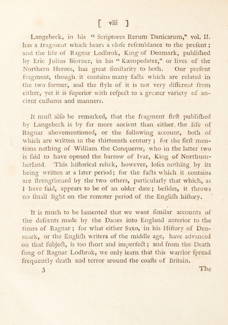 Langebeck, in Viis “ Scriptores Rerum Danicarum,” vol. 11. has a iragmeut which bears a dole refemblance to the prefent; aiu! the lite of Ragnar Lodbrok, King of Denmark, publilhed by Eric Julius Biorner, in his “ Kæmpedater,” or lives of the Northern Heroes, has great iimilarity to both. Our prefent fragment, though it contains many fads which are related in the two former, and the ftyle of it is not very different from either, yet it is fuperior with refped to a greater variety of an- cient cufloms and manners. It muff aifo be remarked, that the fragment firft publiilied by Langebeck is by far more ancient than either, the life of Ragnar abovementioned, or the following account, both of which are written in the thirteenth century ; for the firft men- tions nothing of William the Conqueror, who in the latter two is faid to have opened the barrow of Ivar, King of Northum- berland. This hiftorical relick, however, lofes nothing by its being written at a later period; for the fads which it contains are ftrengtheued by the two others, particularly that which, as 1 have faid, appears to be of an older date; befides, it throws no fmall light on the remoter period of the Engliih hiltory. It is much to be lamented that we want fimilar accounts of the defcents made by the Danes into England anterior to the times of Ragnar; for what either Saxo, in his Hiftory of Den- mark, or the Engiiili writers of the middle age, have advanced on that fubjed, is too fliort and imperfed; and from the Death fong of Ragnar Lodbrok, we only learn that this warrior fpread frequently death and terror around the coafts of Britain. 3