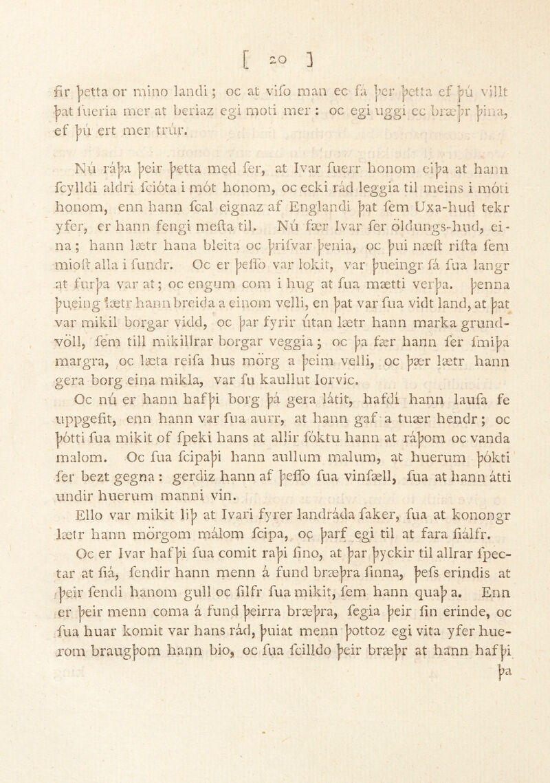 fir lietta or mino landi; oc at vifo man ec fá Ijcr ’pctta ef hú villt l^atiueria mer at bcriaz egi moti mer : oc egi uggi ec bræln* ’pina, ef ’pú ert mer trúr. NÚ rá|)a |ieir |»etta med fer, at Ivar fuerr honom eiba at harm fcylldi aidri fcióta i mot honom, oc ecki rád leggia til meins i móri honom, enn harm fcal eignaz af England! bat fern Uxa-hud tekr yfer, er hann fengi mefta til. NÚ fær Ivar fer oldungs-hud, ei- na; hann lætr hana bleita oc ]?rifvar benia, oc bui næil; rifta fern miott alia i fundr. Oc er j^eifo var lokit, var bueingr fá fua langr at furjja var at; oc engum com i hug at fua mætti verba, benna jtueing lætr hann breida a einom velli, en |?at var fua vidt land, at bat var mikil borgar vidd, oc |)ar fyrir iitan lætr hann marka grund- VÖ11, fe’m till mikillrar borgar veggia; oc j^a fær hann fer fmiba rnargra, oc læta reifa hus morg a |7eim velli, oc bær lætr hann gera borg eina mikia, var fu kauliut lorvic. Oc nú er hann haf|)i horg gera latit, hafdi hann laufa fe uppgefit, enn hann var fua aurr, at hann gaf a tuær hendr; oc bótti fua mikit of fpeki bans at allir fóktu hann at rájjom oc vanda malom. Oc fua fcipa|)i hann aullum malum, at huerum bókti fer bezt gegna : gerdiz hann af |5eifo fua vinfæll, fua at hann átti undir huerum manni vin. Elio var mikit lib at Ivari fyrer landráda faker, fua at konongr lælr hann morgom malom fcipa, oc barf egi til at fara fiálfr. Oc er Ivar haf|?i fua comit ra|5Í lino, at jjar |)yckir til allrar fpec- tar at íiá, fendir hann menn á fund bræbra finna, befs erindis at beir fendi hanom gull oc filfr fua mikit, fem hann qua|)a. Enn er |>eir menn coma á fund |>eirra bræ]?ra, fegia |?eir fin erinde, oc fua huar komit var bans rád, buiat menn jjottoz egi vita yfer hue- jom braug|?oni hann bio, oc fua fcilldo |?eir bræ|)r at hann haf bi |»a