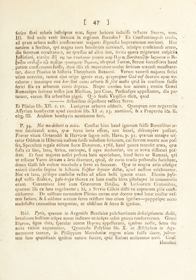 ferlco ílavl coloris infcrlptus eiat, fuper lorlcam induifTe teílatnr Snorro, torn. III. Sed unde venit fericum in rcgiones Boreales ? Ex Conftantinopoli credo, ad qvam urbem noílri confluxerunt majores ítipendia Imperatorum merituri. íiuc tandem a Seribus, qvi magna cura boinbyces luitriendi, telafqve conficiendi artem, diu fecretam occultarunr, ne qvæílus ad alios iret, ferica opera migrarunt aufpiciis. Juítiniani, etenim iHi TVig toov crKooKvjKotjv 'ysi^Yjo'iv (xyyjp Uc-^o ifg 0cc(ri?K£vof](^ lní^ívioivhi ev Bu- VTvo^si^cv oT^í Z(yp<^:pov syvoodpLsvYiv Voy.aiov^ ob qvod furcas, Serum fucceílores baud parum conílernatos fuiíTe, duin illis ab imperatore modus fericum texendi monílrare- tur, docet Photius in hiftoria Theophanis Buzantii. Vemm tameríi majores ferici ufum noverint, tamen ejus origo ignota erat, qvapropter Gud'Vef átoxxim opus vo- cabatur : innuitqve vox har-lmi coma arboris & filki molle qTid iis creditum fuiíTe ferici íila ex arborum ramls depexa. Neqve omnino hoc mirum ; etenim Græcí Romaniqve fericeas veítcs jam Medicas, jamCoas, PeiTicafqve appellantes, diu pu- tarunt, earum fila arboribus gigni. Qyo fenfu Virgilius dicit, qvod Arboribus depedliint vellera Seres. Et Plinius lib. XIÍ. c. 10. Lanigeras arbores adducit. Qyanqvam non negaverim v- AíTyriam bombycem apud eundem lib. XI .c. 23. nominari, a Propertio iib. lí. cleg. IIÍ. Arabicæ bombycis mentionem fieri. P- 34- Nec mordebunt ie acies. Confiat hinc haud ignotam fuiíTe Borealibus ar- tem fabricandi arma, qvæ ferro Invia efi'ent, nec fecari, difrumpive poirent. Præter vitam Orvaroddi & Hervaræ fagam edit. Havn. p. 31. qvarum utraqve tef- tatur Oddum in Hibernia nadtum fuiíTe indufium fericeum, cui ferrum nocere non poí- fet, Speculum regale editum Soræ Danorura, 1768, baud pauca recenfet arma, qvæ faíla ex lino, lana, íerico, corioqve, fi aqva maduerinr, vix ac nevix diíTecari pof- fent, £t fane majores noftri pecdora loris operiebanr, baud fecus ac Romani, qvi ut teílatur Varro loricam a loris dixerunr, qvod, de corio crudo peíloralia faciebant, donee Galli fub eodem vocabulo e ferro ea facerent. Qyæ ut magna artis ufufqve eximii cimelia fæpius in hifloriis VaJJkar hrynior diflæ, apud nofiros celebrantur. Nec ex lana, piíiíqve confe^ílæ veítes ad ufum belli ignotæ eranr. Etenim ])ofa~ kufl veítis fl;ri6tior, \ofa-treya thorax ex lana coaíla hirta pilofaqve in commerciis erant. Conveniunt hæc cum Græcorum Latinorum Ccntonibus, qvorom illa ex lana cogebantur; hi, a Servio Cilicia didti ex caprorum pilis confix ciebantur. De utilitate eorundem Plinius certus erat docens qvod lanæ coa61æ vef- tem facianr, & fi addatur acetum ferro reíiílant irao etiam ignibus—puppefqve aceto madefaíbs centonibus integantur, ut obfifiant & ferro & ignibus. Ibid. PyriSy qvarum in Argenide Barclaius pulcherrimam defcriptionem dedir, invafiones hofiium refqve novas indicare utriufqve orbis geiues confucverunt. Græci llvpo-eiocy figna data, fpeculas autem Uv^crovg appellarunr, ignibus node, fumo die nova vicinis exponentes, Qyomodo Polybius lib. X. ut Æíchyluiii in Aga- memnone taceam, iis Philippum Macedoniæ regem ufum fuifíe docet, juben- tem fuos qvoíidianis ignibus notum facere, qvid Eubœi molirentur novi. Coiyfi Herod od.