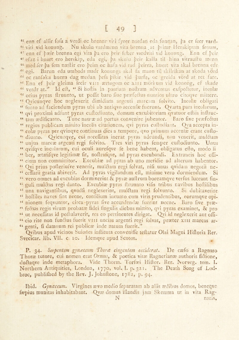 'Vv enn ef allir foia a verdi oc brennr vl'i fyrer nordan eda funnan^ |;a er fecr vard- vici vid konung. Nii skulu vardmenn vita brenna at J^i irar Herskipum fenuni, enn ef j;æir brenna egi vita };a ero j^eir ícker vardviti vid koiumg. Enn eF j)cir efaz i huart ero herskip, eda egi, j^a skidai þeir kalia til hina vitrauítu menu ined fer |?a fem næílir ero þeim oc hara vid raci j;eirra, huert vita skal brenna cdr eai, Barun eda umbods madr konungs skal ta mann til skilrikan at skoda \öi'd oc raníaka hueni dag medaa j^efs þikir vid furfa, oc greicla vÖrd at ret fare, Enn ef þeir gleima I'ecir viii ærtogom oc xiii morfuin vid konong, ef skade verdr atd’ Id elf, “ Si hoifis in patrlam nollram adventus exfpedtetur, incolæ ocius pyras ifruunto, ut pofiit baro iinc præfcdus iiiniiios iiliro citotjve mittere, Ovicunqve hoc neglexerit dimidiam argenti marcam foivito. Inculæ obligati ‘‘ funro ad faciendum pyras ubi ab aniiqvo accenfæ fucrunt. Qyarta pars incolaruni, “ qvi proximi adfunt pyras cuilodiunto, domura excubitoriam qvatuor oiiiis inifruc- “ tarn ædificanto. Tuncnauræad portus convenire jubentor. Baro five præfedíus regies publicam rnittito incolis cirationem, qvi pyras cuitodianr. Qya accepra in- colæ pyras per qvinqve continuas dies a tempore, qvo })rimum acceníæ erant cuifo- diunto. Qyicunqve, cui neceilitas inerat pyras adeundi, non venerit, muiStam unjus marcæ argenti regi foivito. Tres viri pyras femper cuilodiunto. Unus qvifqve in col arum, cui oculi aurefqve fe bene habenr, obiigatus eifo, modo ii “ ber, ætatifqve legitimæ fit, nodrafqvc, ad pyras excubandi. Extraneis hoc oili- “ cium non coramittitor. Excubiæ ad pyras ab uno mcridie ad alterum habentor. Qyd prius poiferiufve venerit, mulSiam regi folvat, nifi unus qvidarn negotii ne- cciTarii gratia abiverir. Ad pyras vigilandum eit, minime vero dormiendum. Si vero omnes ad excubias dormiverint & pyiæ aullrum boreamqve verfus luceant fin- guli mulclas regi danto. Excubiæ pyras ifruunto vliis tribus navibus hoifilibus una navigantibus, qvodfi neglexerinr, mulilam regi folvunto. Si dubitaverint hoifiies naves Tint necne, coniilium ineunto cum viris prudentibus, eorumqve opi- nionem feqvuntor, circa pyras five accendendæ fuerinr iiecne. l^aro five præ- feeftus regis virum probatæ hdei iingulis diebus rnittito, qvi pyras examiner, & pro ut neceilitas id poftulaverir, res eo pertinentes dirigat. Qvi id neglexerit aut ofH- “ cio rite non fundus iuerit viii uncias argenti regi folvat, præter xiii marcas ar- genti, ii damnum rei publicæ inde natum fuerit.” Qyibus apud vicinos Suioiies inifituta conveniife teifatur Olai Magni Hiiloria R.er. Svecicar. lib. VIE c. ic. Idemqve apud Scotos. ii C( CÍ iC Í6 is iS ii < » ii ii a iS (S a cs iS ({ f I ii P. 34. Serpentem gynæcewn Thorce cingenlem ccciderat, De cæfd a Ragnaro Thoræ tutore, cui nomen erat Ormiis^ & poetica vitæ Ragnerianæ aiithoris fidione, dudaqve inde metaphora. Vide Thorm. forfæi Hiifor. Rer. ÍNorvcg. tom. I. Northern Antiquities, London, 1770, vol. I. p. 321. The Death Song of Lod- broc, publiilied by the Rev. J. Johnifone, 17B2, p. 94. Ibid. Gyfiœceunu Virgines ævo medio feparatain ab aliis ædibus domos, beneqve fæpius munitas inhabltabant. -Qyæ clomus iflandis jam Skemma ut in vita Rag- N naris.
