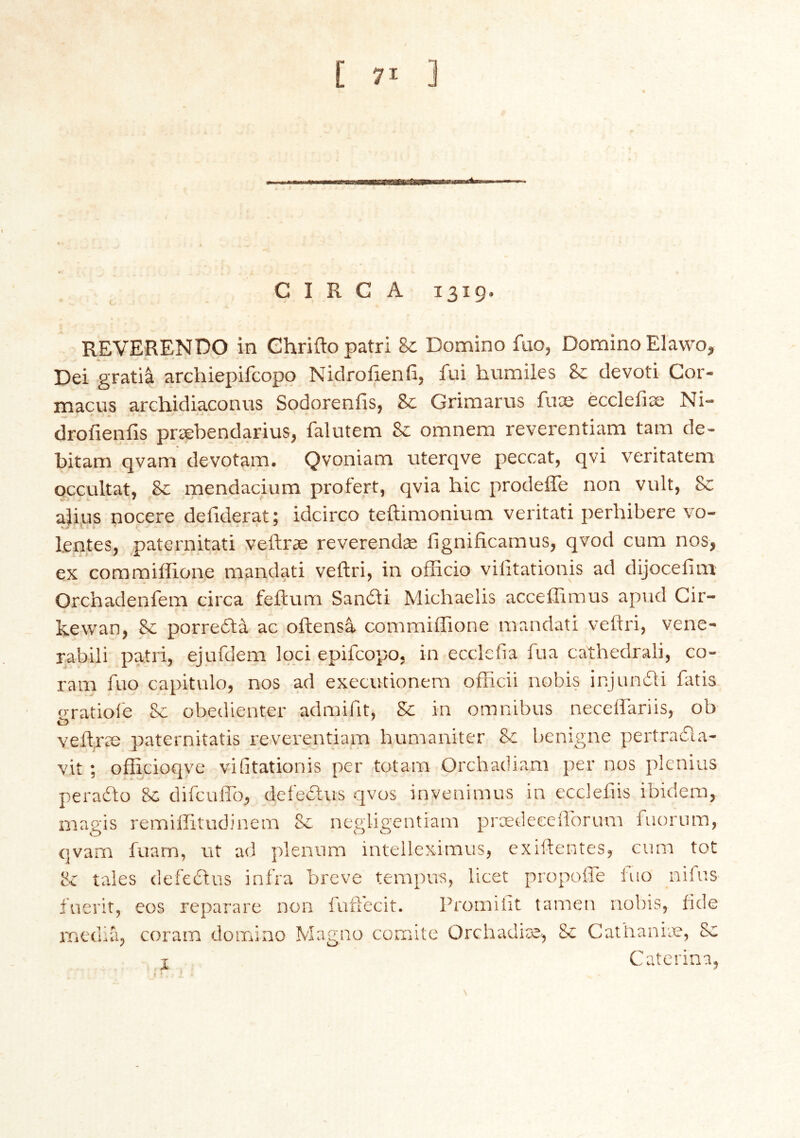 piiAi CIRCA 1319. REVERENDO in Chriftopatri &: Domino fao, Domino Elawo^ Dei gratia archiepifcopo Nidroíieníi, fui hvimiles &: devoti Cor- macus archidiaconvis Sodoreniis, & Grimarus fuae écclefiæ Ni- drofienfis præbendarius, falutem 8c omnem reverentiam tarn de- bitam qvam devotam, Qvoniam uterqve peccat, qvi veritatem occultat, 8c mendacium profert, qvia hie prodeffe non vult, 8c ajius nocere defiderat; idcirco teftimonium veritati perhibere vo- lentes, paternitati veftræ reverendæ fignificamus, qvocl cum nos, ex coramiffione mandati veftri, in officio vilitationis ad dijoceiim Orchadenfem circa feitum Sandi Michaelis acceffimus apud Cir- kewan, Sc porrefta ac oftensa commiffione mandati veftri, venc- rabili patri, ejufdem loci epifeopo, in ecclefia fua cathedrali, co- ram fuo capitulo, nos ad execiKÍonem officii nobis injuniti fatis gratioi'e Sc obedienter admiftt, Sc in omnibus necelfariis, ob veftræ paternitatis reverentiam humaniter Sc benigne pertrafla- vit ; officioqve vilitationis per totam Orchadiam per nos plenius peraiio Sc difculTo, delectus qvos invenimus in eccleftis ibidem, magis remillitudinem Sc negligentiam prædeeeftbrum fuorum, qvam fuam, lit ad plenum intelleximus, exiftentes, cum tot & tales defedlus infra breve tempus, licet propoile iuo nifus fuerit, eos reparare non faft'ecit. Promiftt tamen nobis, ftde media, coram domino Magno comite Orchadiæ, Sc Cathaniæ, 8c i Caterina, \