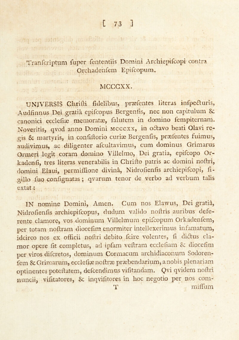 Tranfcriptum fuper fententiis Domini Archiepifcopi-contra Orchadenfem Epifcopvim. » f MCCGXX. UNIVERSIS Chrifti ficlelibus, præfentes literas infpeduris, Audfinnus Dei .gratia epifcopus Bergenlis, nec non capitulum &: canonici ecclefiæ memoratæ, falutem in domino fempiternam, Noveritis, qvod anno Domini Mcccxx, in odlavo beati Olavi re- gis 8c martyris, in confiftorio curiæ Bergenfis, prælentes fuimus, audivimus, ac diligenter afcultavimus, cum dominus Grimarus Ormeri legit coram domino Villelmo, Dei gratia, epifcopo Or- kadenfi, tres literas venerabilis in Chrifto patris ac domini noftri, domini Eiaui, permiffione diviná, Nidrofienfis archiepifcopi, fi- gillo fuo confignatas; qvarum tenor de verbo ad verbum tabs extat: 4. IN nomine Domini, Amen. Cum nos Elawus, Dei gratiá, Nidrofienfis archiepifcopus, dudum valido noftris auribus defe- rente clamore, vos dominum Villelmum epifcopum Orkadenfem, per totam noftram diocefim enormiter intellexerimus infamatum, idcirco nos ex officii noftri debito fcire volentes, ft didlus cla- mor opere fit completus, ad ipfam veftram ecclefiam & diocefim per viros difcretos, dominum Cormacum archidiaconura Sodoren- fem ScGrimarum, ecclefiæ noftræ præbendarium,anobis plenariam optinentes poteftatem, defcendimus vifitandam. Qvi qvidem noftri nuncii, vifitatores, 8c inqvifitores in hoc negotio per nos com- T miffum