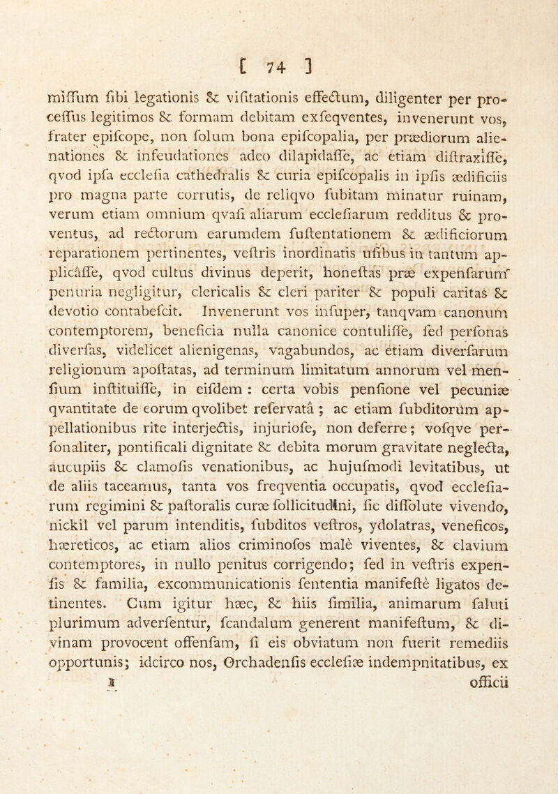 miíTum íibi legationis Sc vifltationis eíFe£luni, diligenter per pro» ceíTus legitimos Sc formam clebitam exfeqventes, inveneriint vos, frater epifcope, non folum bona epifcopalia, per prædiorum alie- nationes infeudationes adeo dilapidaíTe, ac etiam diftraxífle, qvod ipfa ecclefia cathedralis Sc curia epifcopalis in ipfis ædificiis pro magna paite corrutis, de reliqvo fubitam minatur ruinara, verum etiam omnium qvali aliarum eccleílarum redditus & pro- ventus, ad reólorum earumdem fuftentationem Sc ædificiorum reparationem pertinentes, veftris inordinatis uíibus in tantum ap- plicáíTe, qvod cultus divinus deperit, honeftas præ expenfarum' penuria negligitur, clericalis Sc cleri pariter &: populi caritas 8c devotio contabefcit. Invenerunt vos infuper, tanqvam canonuua contemptorem, beneficia nulla canonice contuliffe, led perfonas diverfaSj videlicet alienigenas, vagabundos, ac etiam diverfarum religionum apoftatas, ad terminum limitatum annorum vel men- lium inftituiíTe, in eifdem : certa vobis peníione vel pecunise- qvantitate de eorum qvolibet refervatá ; ac etiam fubditorúm ap- pellationibus rite interjedlis, injuriofe, non deferre; vofqve per— fonaliter, pontificali dignitate Se debita morum gravitate negledla,, aucupiis &: clamoíis venationibus, ac hujufmodi levitatibus, ut de aliis taceamus, tanta vos freqventia occupatis, qvod ecclefia- rum regimini & paftoralis curæ follicitudini, íic dilTolute vivendo, nickil vel parum intenditis, fubditos veftros, ydolatras, veneficos, hæreticos, ac etiam alios criminofos male viventes, & clavium contemptores, in nullo penitus corrigendo; fed in veílris expen- íls 8c familia, excommunicationis fententia manifefté ligatos de- tinentes. Cum igitur hæc, Sc hiis limilia, animarum faluti plurimum adverfentur, fcandalum generent manifeftum, Sc di- vinam provocent oíFenfam, íi eis obviatum non fuerit remediis opportunis; idcirco nos, Orchadenfis ecclefiæ indempnitatibus, ex I oíEcii