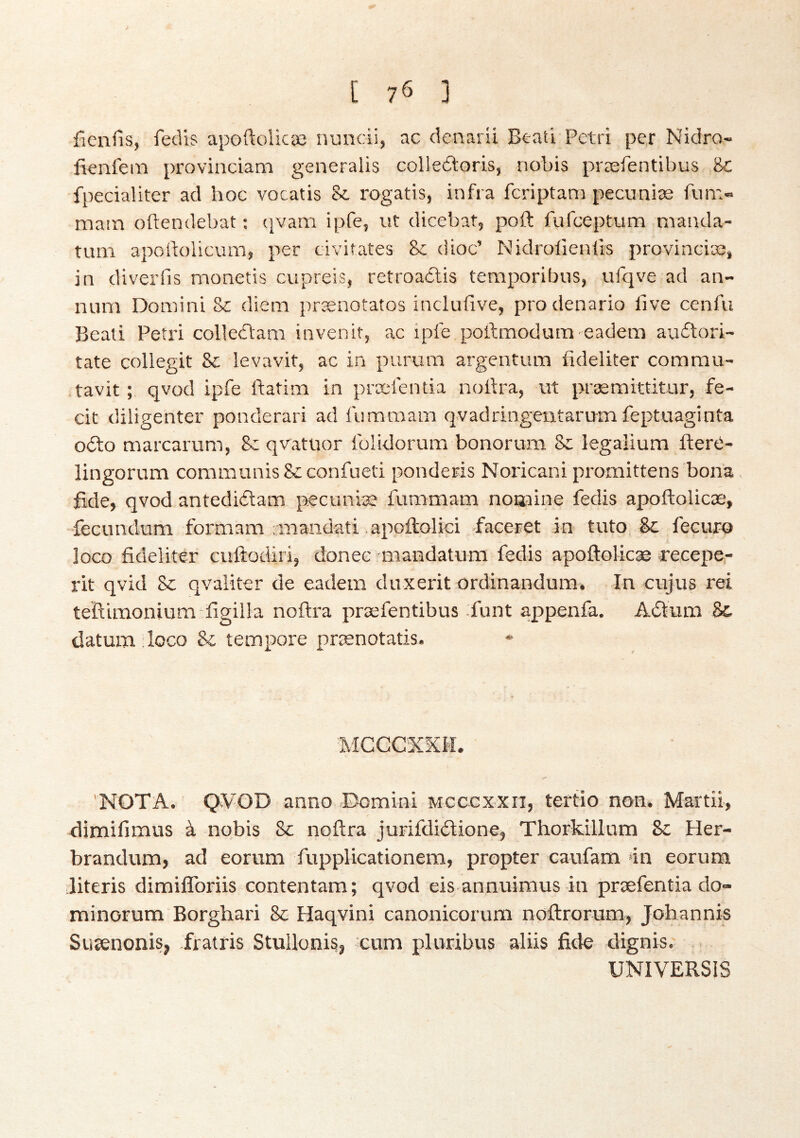 > [ 76 ] fienfis, fedis apoftolicæ nuncii, ac denarii Beati Petri per Nidro- fienfem provinciam generalis colledioris, nobis præfentibus &; fpecialiter ad hoc vocatis &. rogatis, infra fcriptam pecuniæ fum- mam oftendebat: (|vam ipfe, ut dicebat, poft fufceptum nianda- tuni apoiiolicum, per civifates & dioc’ Nidroiieniis provinciæ, in diverfis monetis cvipreis, retroaólis temporibus, ufqve ad an- num Domini &; diem prænotatos incluiive, prodenario five cenfu Beati Petri colleiiam invenit, ac ipfe poftmodum eadem auitori- tate collegit levavit, ac in purum argentum fideliter commu- .tavit; qvod ipfe ftatim in præfentia nottra, ut præmittitur, fe- cit diligenter ponderari ad fummam qvadringeutarum feptuaginta 0(5lo marcarum, Sc qvatuor folidorum honorum Sc legalium fterti- lingorum communis Scconfueti ponderis Noricani promittens bona fide, qvod antediöam pecuniae fummam noaaine fedis apoftolicæ, fecundum formam rmandati apoftolici fiaceret in tuto Sc fecurQ Joco fideliter cuftodiri, donee miandatum fedis apofloUcæ recepe,- rit qvid 8c qvaiiter de eadem duxerit ordinandum. In cujus rei teftimonium figilla noftra præfentibus funt appenfa. Aótum 8c datum:loco & tempore prænotatis. MCCCXXII. 'NOTA. Q¥OD anno Domini mcccxxii, tertio non. Martii, dimifimus á nobis 8c noftra jurifdiilione, Thorkillum 8c Her- brandum, ad eorum fupplicationem, propter caufam in eorum literis dimiflbriis contentam; qvod eis anmtimus in præfentia do- minorum Borghari 8c Haqvini canonicorum noftrorum, Johannis Susenonis, fratris Stullonis, cum pluribus aliis fide dignis. UNIVERSIS