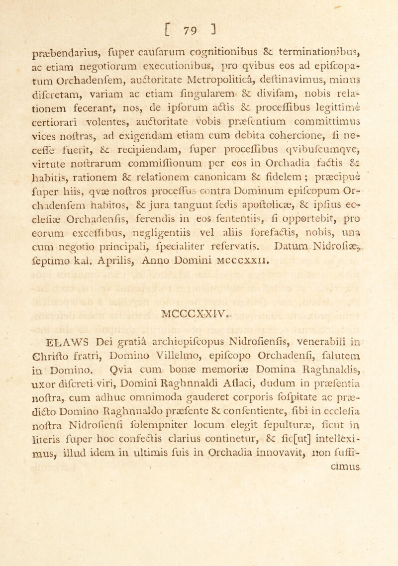 præbendarius, fuper cavifarum cognitionibus Sc terminationíbns, ac etiam negotibriim executionibus, j)ro qvibus eos ad epifcopa' tum Orchadenfem, auítoritate Metropoliticá, deltinavimus, minas difcretam, variam ac etiam fingularem & divifam, nobis rela- tionein fecerant, nos, de ipforum áótis proceffibus legittimé certiorari volentes, au(ftoritate vobis præfentium committimus vices noftras, ad exigendam etiam cum debita cohercione, li ne- cefle fuerit, Sc recipiendam, fuper proceffibus qvibufcuraqvej virtute nortrarum commiffionum per eos iu Orcbadia facftis habitis, rationem & relationem canonicam & fidelem; præcipué fuper hiis, qvæ noftros proceffus contra Dominum epifcopum Or- cbadenfern habitos, & jura tangunt fedis apoftolicæ, & ipíius ec- cleliæ Orchadenfis, ferendis in eos fententiis, íl opportebit, pro eorum excelfibus, negligentiis vel aliis forefactis, nobis, una cum negotio principali, fpecialiter refervatis. Datum Nidroíiæ,,, feptimo kai, Aprilis, Anno Domini mcccxxii. MCCCXXIV.- ELAWS Ðei gratia archiepifcopus Nidrolieníis,, venera’oiii in Ghrifto fratri, Domino Villelmo, epifcopo Orchadeníi, falutem in. Domino. Qvia cum bonæ memoriæ Domina Raghnaklis, uxor difcreti viri, Domini Raghnnaldi Allaci, dudum in præfentia noftra, cum adhuc omnimoda gauderet corporis fofpitate ac præ- diílo Domino Raghnnaldo præfente Seconfentiente, íibi in ecclefia noftra Nidrofienli folempniter locum elegit fepulturæ, licut in iiteris fuper hoc confeíiis clarius continetur, &: íic[ut] intellexi- rausy illud idena in ultimis fuis in Orchadia innovavit, non fuffi- < cimus