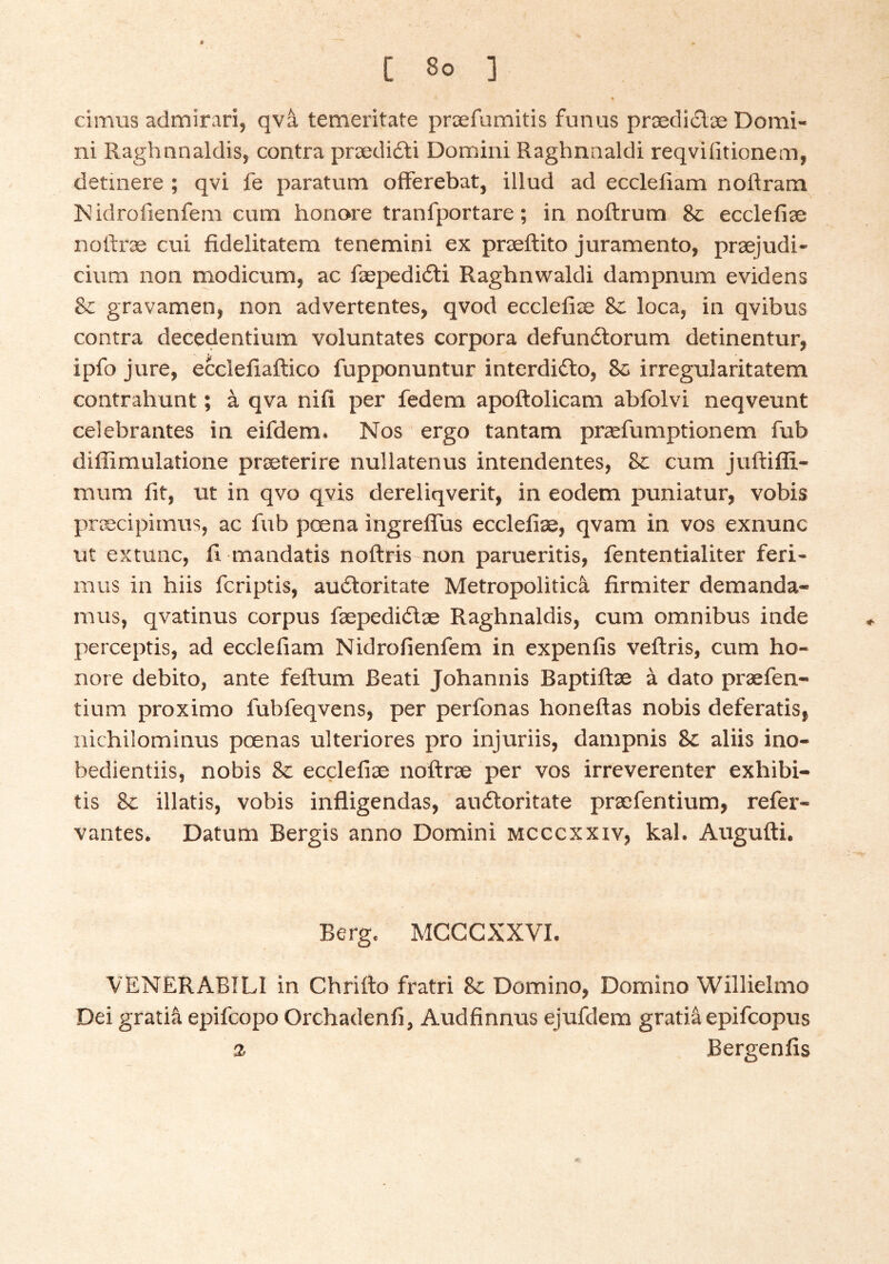 cimus admirari, qva temeritate præfumitis funus prædicSlæ Domi- ni Raghnnaldis, contra prædiáti Domini Raghnnaldi reqviiitionem, detinere ; qvi fe paratum ofFerebat, illud ad ecclefiam noftram iNidrofienfem cum honore tranfportare; in noftrum 8c eccleíiæ noíiræ cui fidelitatem tenemini ex præftito juramento, præjudi- cium non modicum, ac fæpedióti Ragbnwaldi dampnum evidens Sc gravamen, non advertentes, qvod eccleíiæ 8c loca, in qvibus contra decedentium voluntates corpora defundlorum detinentur, ipfo jure, eccleiiaftico fupponuntur interdi£lo, 8c irregularitatem contrahunt; á qva nifi per fedem apoftolicam abfolvi neqveunt celebrantes in eifdem. Nos ergo tantam præfumptionem fub diffimulatione præterire nullatenus intendentes, &: cum juftiffi- mum lit, ut in qvo qvis dereliqverit, in eodem puniatur, vobis præcipimus, ac fub pcena ingreffus eccleíiæ, qvam in vos exnunc ut extunc, ii mandatis noftrrs non parueritis, fententialiter feri- mus in hiis fcriptis, auóloritate Metropolitica firmiter demanda- mus, qvatinus corpus fæpediélæ Raghnaldis, cum omnibus inde perceptis, ad ecclefiam Nidrofienfem in expenfis veftris, cum ho- nore debito, ante feftum Beati Johannis Baptiílæ á dato præfen- tium proximo fubfeqvens, per perfonas honeitas nobis deferatis, nichilominus poenas ulteriores pro injuriis, dampnis 8c aliis ino- bedientiis, nobis 8c ecclefiæ noftræ per vos irreverenter exhibi- tis 8c illatis, vobis infligendas, auftoritate præfentium, refer- vantes. Datum Bergis anno Domini mcccxxiv, kal. Augufti. Berg. MCCCXXVI. VENERABILI in Chritto fratri 8c Domino, Domino Willielmo Dei gratia epifcopo Orchadenfi, Audfinnus ejufdem gratia epifcopus a Bergenfis