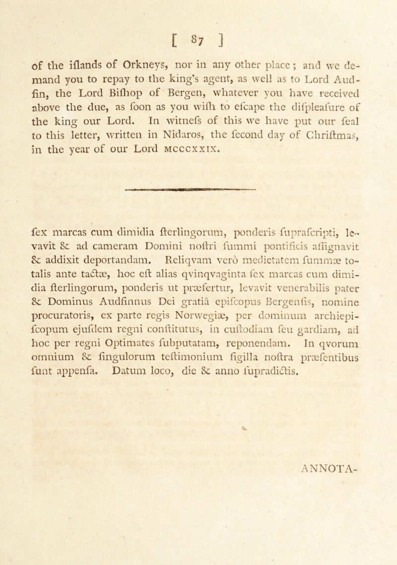 of the iflands of Orkneys, nor in any other place; and we de- mand you to repay to the king’s agent, as well as to Lord Aud- fin, the Lord Bilhop of Bergen, whatever you have received above the due, as foon as you wifli to efcape the dil'pleafure of the king our Lord. In witnefs of this we have put our feal to this letter, written in Nidaros, the fecond day of Ghriftmas, in the year of our Lord mcccxxix. fex marcas cum dimidia fterlingorum, ponderis fuprafcripti, le^* vavit & ad cameram Domini noftri fummi pontifids affignavit Sc addixit deportandam, Reliqvana vero medietatem fummæ to- talis ante taótæ, hoc eft alias qvinqvaginta fex marcas cum dimi- dia fterlingorum, ponderis ut præfertur, levavit venerabilis pater 8c Dominus Audfinnus Dei gratia epifcopus Bergeniis, nomine procuratoris, ex parte regis Norwegiæ, per dominum archiepi- fcopum ejufdem regni conftitutus, in cuftodiam feu gardiam, ad hoc per regni Optimates fubputatam, reponendam. In qvorum omnium 8c fingulorum teftimonium figilla noftra præfentibus funt appenfa. Datum loco, die 8c anno fupradidtis. AN NOT A-