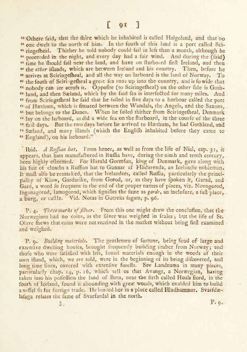 ®^'Othere faid, that the fhlre which he inhabited is called Halgoland, and that no one dwelt to the north of him. In the fouth of this land is a port called Sci- “ ringefheal. Thither he told nobody could fail in lefs than a month, although he proceeded in the night, and every day had a fair wind. And during the (faid) ** time he fliould fail near the land, and have on (larboard frit Ireland, and then “ the other iflands, which are between Ireland and his country. Then, before he “ arrives at Sciringeiheal, and all the way on larboard is the land of Norway. To “ the fouth of Sciringeflieal a great fea runs up into the country, and is fo wide that nobody can lee acrofs it. Oppofite (to Sciringeiheal) on the other fide is Goth- land, and then Sæland, which by the faid fea is interfedled for many miles. And from Sciringeilieal he faid that he failed in five days to a harbour called the port of Hæthum, which is fituated between the Wandals, the Angels, and the Saxons, but belongs to the Danes. When he failed thither from SciringeQieal, Denmark lay on the larboard, as did a wide fea on the (larboard, in the courfe of the three fii (1 days. But the two days before he arrived to Hæthum, he had Gothland, and Sæland, and many iilands (which the Englifh inhabited before they came to England), on his larboard.’^' ' Ibid. A Ruffian hat. From hcncc, ,as well as from the life of Nial, cap. 31, it appears, that hats manufa<5lured in Kuilia have, during the ninth and tenth century, been highly efleemed.^ For Harald Gormfon, king of Denmark,^ gave along with his flit of cloaths a Ruifan hat to Gunnar af Hlidarenda, an Icelandic nobleman. It muil alfo be remarked, that the Icelanders, called RuiTia, particularly the princh paliiy of Kiow, Gardarike, from Gorod, or, as they have fpoken it, Garad, and Card, a word fo frequent in the end of the proper names of places, viz. Novogorod, Inganagorod, lamogorod, which fignifies the fame as gardr^ an inclofure, a fail place^ a.burg, or caille. Vid. Notas in Gotreks fagam, p. 960 P. 4. Three marks offther. From this one might draw the conclufon, that the Norwegians had no coins, as the fiver was weighed in fcales ; but the life of St. Olave ihews that coins were not received in the market without being iiril examined and weighed. P, 9, Building jiiateriaU, The gentlemen of fortune, being fond of large and extcnfve dwelling houfes, brought frequently building timber from Norway; and ihofe who were fatisfed with lefs, found materials enough in the woods of their own iiland, which, we are told, were in the beginning of its being difcovered, and long time f nee, covered with extenfve foreils. See Landnama in many places, particularly chap. 14, p. 16, which tell us that Avangr, a Norwegian, having taken into his polfeifon the land of Born,' near the firth called Huals fiord, in the fouth of Iceland, found it abounding with great woods, which enabled him to build a veiTel fit for foreign trade. He loaded her in a place called Hladhammar, Svarfdæ- lafaga relates the fame of Svarfardal in the north#