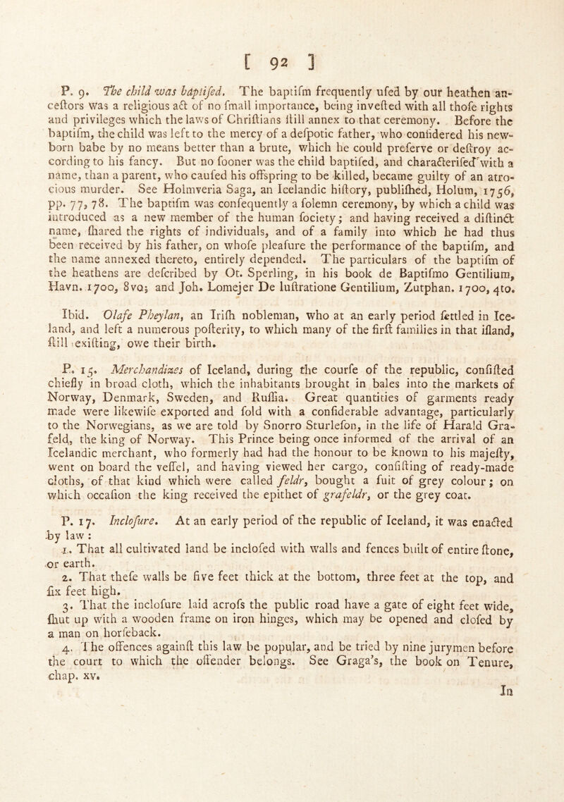 P. 9. ’^he child was haptifed. The baptifm frequently ufed by our heathen an- ceftors was a religious a6l of no fmall importance, being inveiled with all thofe rights and privileges which the laws of Chriitians Hill annex to>that ceremony. Before the baptifm, the child was left to the mercy of a defpotic father, who coniidered his new-* born babe by no means better than a brute, which he could preferve or deHroy ac- cording to his fancy. But no fooner was the child baptifed, and charaiferifeTwith a name, than a parent, who caufed his offspring to be killed, became guilty of an atro- cious murder. See Hoimveria Saga, an Icelandic hiftory, publiihed, Holum, 1756, pp. 77, 7^^. The baptifm was confequently a folemn ceremony, by which a child was introduced as a new member of the human fociety; and having received a diilindt name, (hared the rights of individuals, and of a family into which he had thus been received by his father, on whofe pleafure the performance of the baptifm, and the name annexed thereto, entirely depended. The particulars of the baptifm of the heathens are deferibed by Ot. Sperling, in his book de Baptifmo Gentilium, Havn. 1700, 8vq5 and Joh» Lomejer De luftratione Gentilium, Zutphan. 1700, qto. Ibid. Olafe Fheylan^ an Irifh nobleman, who at an early period fettled in Ice- land, and left a numerous pofterity, to which many of the firit families in that iiland, ilill ^exiiling, ov/e their birth, Po 15, Aderchandizes of Iceland, during the courfe of the republic, confifled chiefly in broad cloth, which the inhabitants brought in bales into the markets of Norway, Denmark, Sweden, and Ruifla. Great quantities of garments ready made were likewife exported and fold with a coniiderabie advantage, particularly to the Norwegians, as we are told by Snorro Sturlefon, in the life of Harald Gra- feld, the king of Norway. This Prince being once informed of the arrival of an Icelandic merchant, who formerly had had the honour to be known to his majeffy, went on board the veffel, and having viewed her cargo, confiding of ready-made cloths, of that kind which were called feldr, bought a fuit of grey colour; on which occafion the king received the epithet of grafeldr^ or the grey coat. P. 17. Inclofure. At an early period of the republic of Iceland, it was enaefed by law^: X. That all cultivated land be inclofed with walls and fences built of entire (lone, or earth. 2. That thefe walls be five feet thick at the bottom, three feet at the top, and fix feet high. 3. That the inclofure laid acrofs the public road have a gate of eight feet wide, iliut up with a wooden frame on iron hinges, which may be opened and clofed by a man on horfeback. , 4. The offences againil this law be popular, and be tried by nine jurymen before the court to which the oftender belongs. See Graga’s, the book on Tenure, chap. XV. In