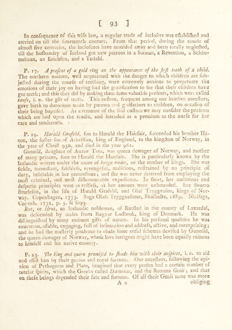 In confeqnence of this wife law, a regular trade of inclofers was eilablifhed and carried on tili the fourteenth century. From that perioch during the courie of almoil five centuries, the inclofures have moulded away and been totally neglefled, till the huibandry of Iceland got new patrons in a Sicman, a Reventlou, a Schim» melman, an Erichfen, and a Todahl. P. 17. A prefeiit of a gold ring on th-e appearance of the firfi tooth ofd child^ The northern nations, well acquainted with the danger to which children are fub- jeéled during the courfe of teething, were extremely anxious to perpetuate the emotions of their joy on havingdiad the graciftcation to fee that their children have got teeth; and this they did by making them fome valuable prefents, which were called tanfoy i. c. the gift of teetn. This cuitorn, frequent among our heathen anceilors, gave birth to donations made by parents :md g )dfathers to children, on occafion of their being bapufed. As a remnant of the faid cuftom we may confider the prefents which are laid upon the cradle, and intended as a premium to the nurfe for her care and tenderneis. P. 19. Harald Graf eld, fon to Harald the Hairfair, fucceeded his brother Fla- con,- the foiler fon of Arlielftan, king of England, to the kingdom of Norway, in the year of Chriil 950, and died in the year 962. Gunnildy daughter of Auzor Tota, was queen dowager of Norway, and mother of many princes, fons to Harald the Hairfair. She is particularly known by the Icelandic wn-iters under the name of konga moder^ or the mother of kings. She w'as fickle, inconllant, faithiefs, revengeful, malicious, reflrained by no principle of duty, infatiable in her preteniions; and Ihe was never deterred from employing the molf criminal, and moft diilionourable expedients. In fhorr, her ambitious and defpotic principles were as refllefs, as her amours were unbounded. See Snorro- Sturlefon, in the life of Harald Grafekh and Olaf Tryggvafon, kings of Nor- W^ay. Copenhagen, 1775. Saga Olafs IryggyafoDar, Skalholte, 1689. Nialfaga, Copenh. 1772, p« 5- & kqq- Rut, or Hruty an Icelandic nobleman, of Rutilad in the county of Laxardal, was defeended by males from Kagnar Lodbrok, king of Denmark. He was difiinguiihed by many eminent gifts of nature. In his perfonal qualities he was courteous, aíTable, engaging, full of infinuaiion and addrefs, active, and enterprizing; and he had the mailerly prudence to elude fome artful fchemes devifed by Gunnild, the queen dowager of Norway, whofe love intrigues might have been equally ruinous to himfelf and his native country. P. 23. ’the king and queen promifed to fhade him with their aufpiceSy i. e. to aid and aihlf him by their genius and royal fortune. Our anceilors, following the opi* nion of Pythagoras and Plato, imagined that every perfon had a certain number of tutelar fpirits, which the Greeks called DeenioiiaSj and the Romans Genii; and that ©a theie beings depended their fate and fortune. Of all thefe Genii none was more A a obliging