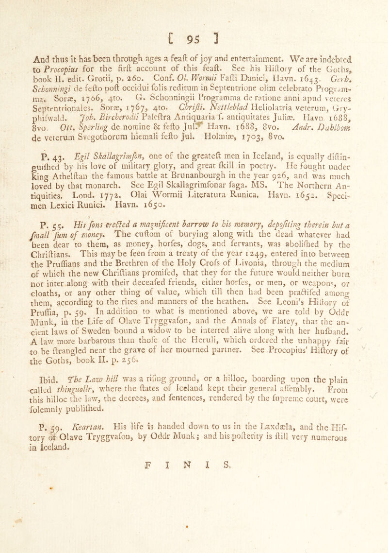 And thus It has been through ages a feaft of joy and entertainment. We are indebted to Procopius for the firil account of this feaft. See his Hiilory of the Goihsp book II. edit. GrodÍ, p. 260. Conf. OL V/ormil Faili Danici, Havn. 1643, Schonningi de fefto poll occidui. folis reditum in Septenrrione olim celebrato Piogr.nn- ma. Soræ, 1706, 4T0. G. Schonningii Programma de ratione anni apiid vercres Septmtrionales. Soræ, 1767, 410. Chrijii, Heliolatria vercrum, Gry- plufwald. Paleftra Antiquaria f. antiquitates Juliæ. Havn 1688, 8vo. Ott, Sperling de nomine & feilo Jui?* Havn. 1688, 8vo. Andr, Dahlbom de veierum Svegothornm hiemali feilo Jul. Hohniæj 1703, 8vo. P. 43. Egil Skallagrimforiy one of the greateil men in Iceland, is equally diiliii- guilhed by his love of military glory, and great ikill in poetry. He fought under king Athelilan the famous battle at Brunanbourgh in the year 926, and was much loved by that monarch. See Egil Skallagrimfonar faga. MS. The Northern An- tiquities. Lond. 1772. Olai Wormii Literatura Runica. Havn. 1652. Speeb men Lexici Runici. Havn. 1650. P. 3 5. His fins erected a magnificent harrow to his memoryy depoftiing therein hut a fmall fum of money. The cudom of burying along with the dead whatever had been dear to them, as money, horfes, dogs, and fervants, was aboliilied by the Chriilians. This maybe feen from a treaty of the year 1249, entered into between the Pruffians and the Brethren of the Holy Crofs of Livonia, through the medium of which the new Chriilians promifed, that they for the future would neither burn nor inter along with their deceafed friends, either horfes, or men, or weapons, or cloaths, or any other thing of value, which till then had been prailifed among them, according to the rices and manners of the heathen. See Leoni’s Hiilory of PruiTia, p. 59. In addition to what is mentioned above, wc are told by Oddr Munk, in the Life of Olave Tryggvafon, and the Annals of Flatey, that the an^ cient laws of Sweden bound a widow to be interred alive along with her huiband. A law more barbarous than thofe of the Heruli, which ordered the unhappy fair to be ilrangled near the grave of her mourned partner. See Procopius’ Hiftory of ' the Goths, book IÍ. p. 256. Ibid. The Law hill was a rifing ground, or a hilloc, boarding upon the plain called ihinguollr, v/here the ilatcs of Iceland kept their general ailembly. From this hilloc the law, the decrees, and ientences, rendered by the fupremc court, were folemnly publiihed. P. 59. Keartan. His life is handed down to us in the I-axdæla, and the Hif- tory of Olave Tryggvafon, by Oddr Munk; and hispofterity is ftill very numerous in Iceland. FINIS.