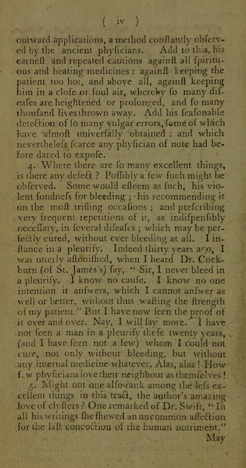 outward applications, a method confiantly obferv- ed by the ancient phyhclans. Add to tills, his earnell and repeated cautions againll all fpiritu- OLis and heating medicines : againll keeping the patient too hot, and above all, againll keeping him in a clofe or foul air, whereby fo many dif- eafes are heightened or prolonged, and fo many thoufand lives thrown away. Add his feafonable dete^lion of lo many vulgar errors, feme ot which have aimoll univerfally obtained : and which ncverthelefs fcarce any phylician of note had be- fore dared to expofe. 4. Where there are fo many excellent things, is there any deleft ? Polhbly a tew fuch might be obferved. Some would elleem as Inch, his vio- lent fondnefs tor bleeding ; his recommending it on the moll trilling occalions ; and pveferibing very frequent repetitions ot it, as indifpenfibly necelTary, in feveral difeafes ; which may be per- feftly cured, without ever bleeding at all. I in- flance in a pleurify. Indeed thirty years ago, 1 was utieily allonilhed, when I heard Dr. Cock- burn (of St. James’s) fay, “ Sir, I never bleed in a pleurify. 1 know no caufe. I know no one intention it anfwers, which I cannot anfwer as well or better, without thus walling the llrength of my patient.” But I have now feen the proof of it oyer and over. Nay, I will fay more. I have not feen a man in a pleurify tk.efe twenty years, (and 1 have feen not a few) whom I could not cure, not only without bleeding, but without any internal medicine whatever. Alas, alas ! How Cw phyficiaus love their neighbour as themfelves ! ,5. Might not one alfo-rank among the lefs ex- cellent things in this traft, the author’s amazing love of clvllcrs ? One remarked of Dr. Swift, “ In all his writings llielhewed an uncommon alfeftion for the lall coacoftiou of the human nutriment.” May