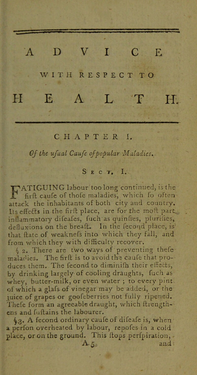 WITH RESPECT TO HEAL T H. CHAPTER I. Oj the ufaal Caufe of popular Maladies,- S E c T, I. Fatiguing labour too long continued, is the firft caufe of thofe maladies, which fo often attack the inhabitants of both city and country. Itseffefts in the firft place, are for the molt part,, inflammatory difeafes, fuch as quinfies, plurilies, defluxions on the bread. In the fecor^d place, is that date of weaknefs into which they fall, and from which they with difficulty recover. ^ 2. There are two ways of preventing thefe maladies. The fird is to avoid the caufe that pro- duces them. The fecond to diminifh their effects, by drinking largely of cooling draughts, fuch as whey, butter-milk, or even water ; to every pint of which a glafs of vinegar may be added, or the }uice of grapes or goofeberries not fully ripened. Thefe form an agreeable draught, which drength- ens and fudains the labourer. ^3. A fecond ordinary caufe of difeafe is, when a perfon overheated by labour, repofcs in a cold place, or on the ground. This dops perfpiration, r A 5,: and!