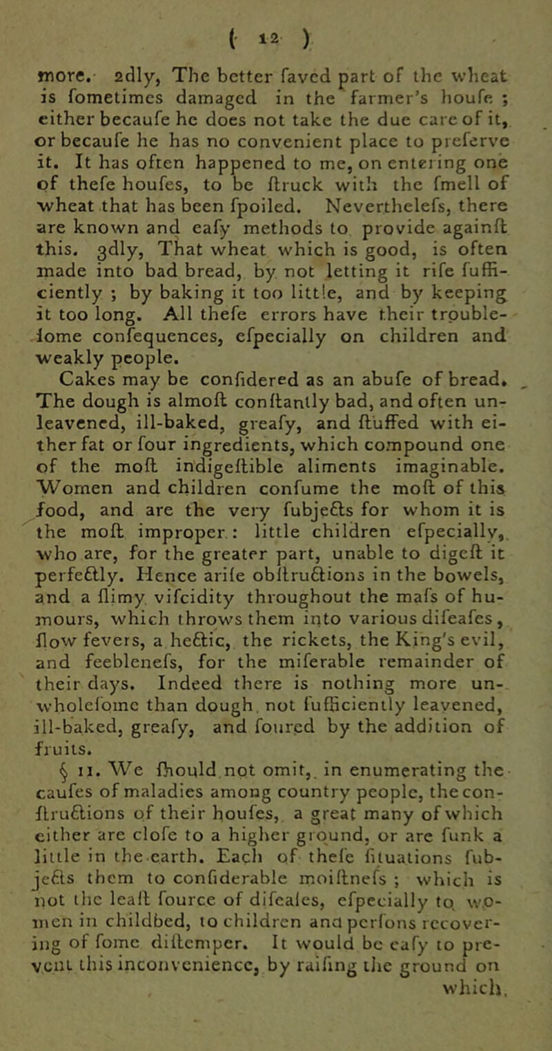 more, adly, The better faved part of the wheat is fometimes damaged in the farmer’s houfe ; either becaufe he docs not take the due care of it, orbecaufe he has no convenient place to preferve it. It has often happened to me, on entering one of thefe houfes, to be flruck with the fmell of •wheat that has been fpoiled. Neverthelefs, there are known and eafy methods to provide againfl this. 3dly, That wheat which is good, is often made into bad bread, by not letting it rife fuffi- ciently ; by baking it too little, and by keeping it too long. All thefe errors have their trpuble- lome confequences, efpecially on children and weakly people. Cakes may be confidered as an abufe of bread. The dough is almoft conitanlly bad, and often un- leavened, ill-baked, greafy, and fluffed with ei- ther fat or four ingredients, which compound one of the mofl indigeftible aliments imaginable. Women and children confume the mofl of this food, and are the very fubjefls for whom it is the mofl improper: little children efpeciallv,. who are, for the greater part, unable to digefl it perfeflly. Hence arile obflruftions in the bowels, and a flimy. vifeidity throughout the mafs of hu- mours, which throws them into various difeafes, flow fevers, a heftic, the rickets, the King's evil, and feeblenefs, for the miferable remainder of their days. Indeed there is nothing more un- wholelome than dough, not fufhcienily leavened, ill-baked, greafy, and foured by the addition of fruits. § II. We fhould not omit,, in enumerating the caufes of maladies among country people, thecon- flru6lions of their houfes, a great many of which either are clofe to a higher ground, or are funk a little in the earth. Each of thefe fituations fub- jefts them to confiderable moiflnefs ; which is not the leail fource of difeales, efpecially to. wo- men in childbed, to children ana perfons recover- ing of fomc dillemper. It would be cafy to pre- vent this inconvenience, by raifing tlic ground on which.