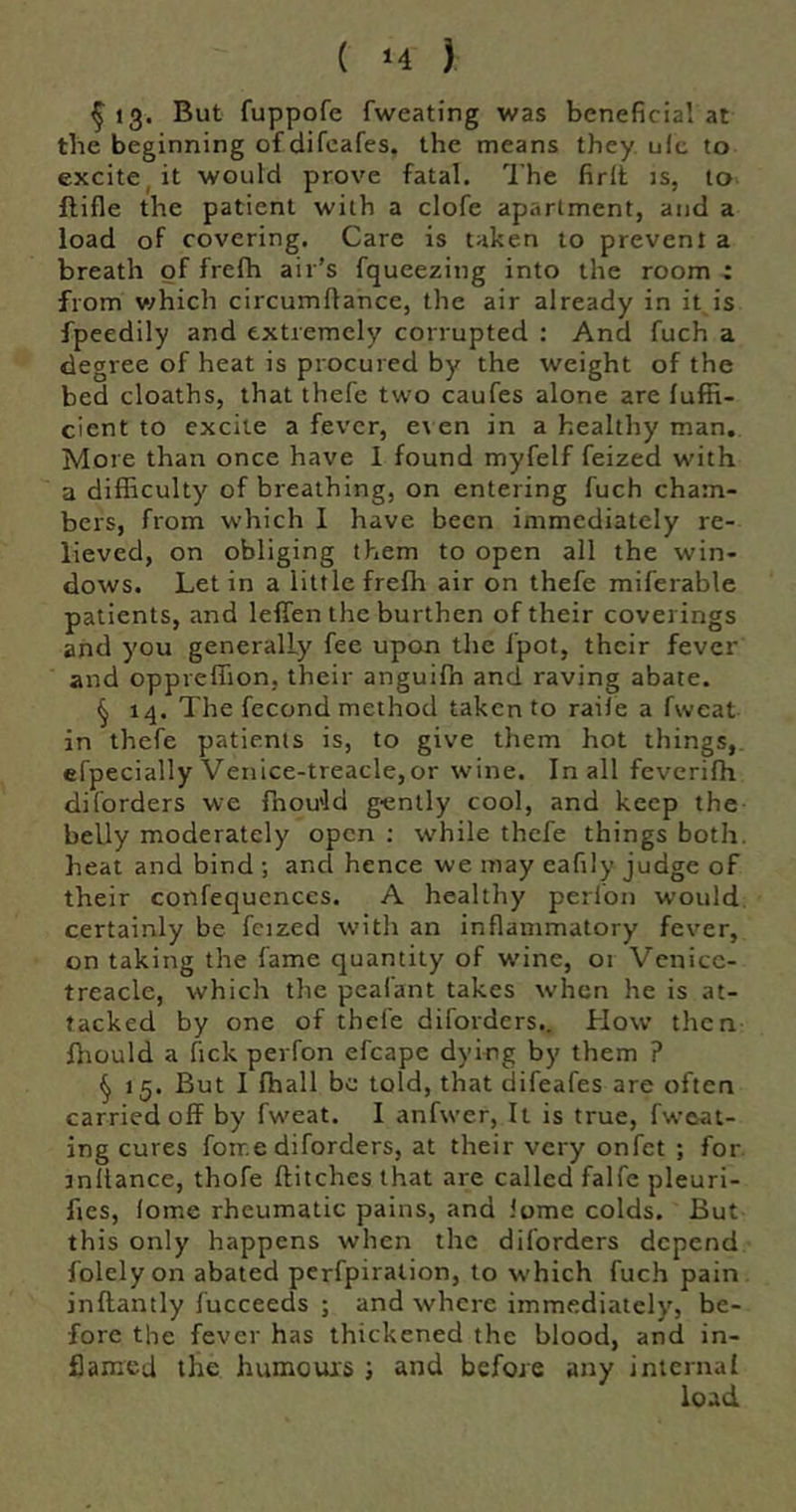 ^ 13. But fuppofe fweating was beneficial at tbe beginning of difcafes, the means they ulc to excite, it would prove fatal. I’he firll is, to ftifle the patient with a clofe apartment, and a load of covering. Care is taken to prevent a breath of frefh air’s fqueezing into the room : from v;hich circumflance, the air already in it is fpeedily and extremely corrupted : And fuch a degree of heat is procured by the weight of the bed cloaths, that thefe two caufes alone are fuffi- cient to excite a fever, e\ en in a healthy man. More than once have I found myfelf feized with a difficulty of breathing, on entering fuch cham- bers, from which I have been immediately re- lieved, on obliging them to open all the win- dows. Let in a little frefh air on thefe miferable patients, and leffen the burthen of their coverings and you generally fee upon the fpot, their fever and oppreffion, their anguifn and raving abate. § 14. The fecond method taken to raile a fweat in thefe patients is, to give them hot things, efpecially Venice-treacle,or wine. In all feveriffi diforders we fnou'ld gently cool, and keep the belly moderately open ; while thefe things both, heat and bind ; and hence we may eafily judge of their confequences. A healthy perl'on would, certainly be fcized witli an inflammatory fever, on taking the fame quantity of wine, 01 Vcnicc- treacle, which the pealant takes when he is at- tacked by one of thele diforders.. How then ffiould a Tick perfon efcape dying by them ? ^ 15. But I fhall be told, that difeafes are often carried off by fweat. I anfwer, It is true, fweat- ing cures fonr.e diforders, at their very onfet ; for. rnltance, thofe flitches that are called falfc pleuri- fies, lome rheumatic pains, and Jome colds. But this only happens when the diforders depend folely on abated pcrfpiralion, to which fuch pain inflantly fucceeds ; and where immediately, be- fore the fever has thickened the blood, and in- flamed the humours ; and before any internal load