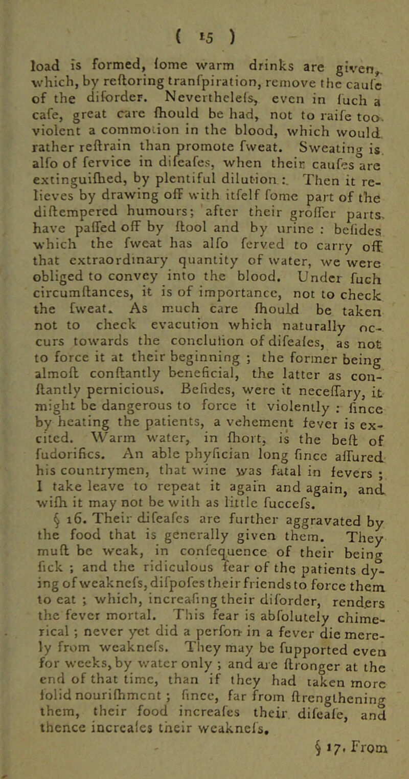 load Is formed, lome warm drinks are given, which, by reftoring tranfpiration, remove tfie caufc of the diforder. Neverthclels^ even in fuch a cafe, great care {hould be had, not to raife too. violent a commouon in the blood, which would rather reftrain than promote fweat. Sweating is alfo of fervice in difeafes, when their caufes arc extinguilhed, by plentiful dilution Then it re- lieves by drawing off with itfelf fome part of the diftempered humours; after their groffer parts- have paffed off by ftool and by urine : belides which the fweat has alfo ferved to carry off, that extraordinary quantity of water, we were obliged to convey into the blood. Under fuch circumllances, it is of importance, not to check the fweat.. As much care fhould be taken not to check evacution which naturally oc- curs towards the concluiion of difeales, as not to force it at their beginning ; the former being almoft conftantly beneficial, the latter as con- ftantly pernicious. Befides, were it neceffary, it might be dangerous to force it violently ; fince by heating the patients, a vehement fever is ex- cited. Warm water, in Ihort, is the bed; of fudorifics. An able phyfician long fince allured his countrymen, that wine was fatal in fevers ; I take leave to repeat it again and again, and wifh it may not be with as little fuccefs. § i6. Their difeafes are further aggravated by the food that is generally given them. They muff be weak, in confequence of their being fick ; and the ridiculous fear of the patients dy- ing of weaknefs, difpofes their friends to force them to eat ; which, increafing their diforder, renders the fever mortal. This fear is abfolutelv chime- rical ; never yet did a perfon- in a fever die mere- ly from weaknefs. They may be fupported even for weeks, by water only ; and are flronger at the end of that time, than if they had taken more folid nourilhment ; fince, far from ftrenglhening them, their food increafes their difeale, and thence incrcales their weaknefs. § 17. From