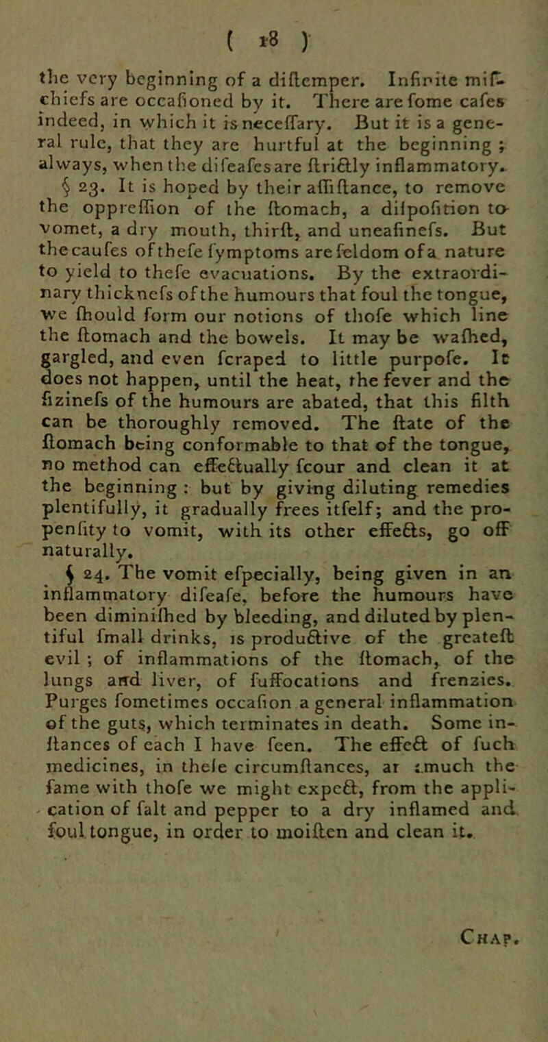 ( ^8 ) the very beginning of a diflcmper. Infinite mifl chiefs are occafioned by it. There arefome cafes indeed, in which it isneceffary. But it is a gene- ral rule, that they are hurtful at the beginning ; always, when the difeafesare flriftly inflammatory. § 23. It is hoped by their afliftance, to remove the oppreffion of the ftomach, a dilpofition to vomet, a dry mouth, thirft, and uneafinefs. But thecaufes of thefe fymptoms arefeldomofa nature to yield to thefe evacuations. By the extraordi- nary thicknefs of the humours that foul the tongue, we Ihould form our notions of thofe which line the ftomach and the bowels. It may be waihed, gargled, and even feraped to little purpofe. Ic does not happen, until the heat, the fever and the fizlnefs of the humours are abated, that this filth can be thoroughly removed. The ftatc of the ftomach being conformable to that of the tongue, no method can effectually fcour and clean it at the beginning : but by giving diluting remedies plentifully, it gradually frees itfelf; and the pro- penfity to vomit, with its other effefts, go off naturally. ^ 24. The vomit efpecially, being given in an inflammatory difeafe, before the humours have been diminilhed by bleeding, and diluted by plen- tiful fmall drinks, is produftive of the greateft evil ; of inflammations of the ftomach, of the lungs aird liver, of fuffocations and frenzies. Purges fometimes occafion a general inflammation of the guts, which terminates in death. Some in- ftances of each I have feen. The effeft of fuch medicines, in thele circumftances, ar ;.much the fame with thofe we might expeft, from the appli- cation of fait and pepper to a dry inflamed and foul tongue, in order to moiften and clean it. Chap.