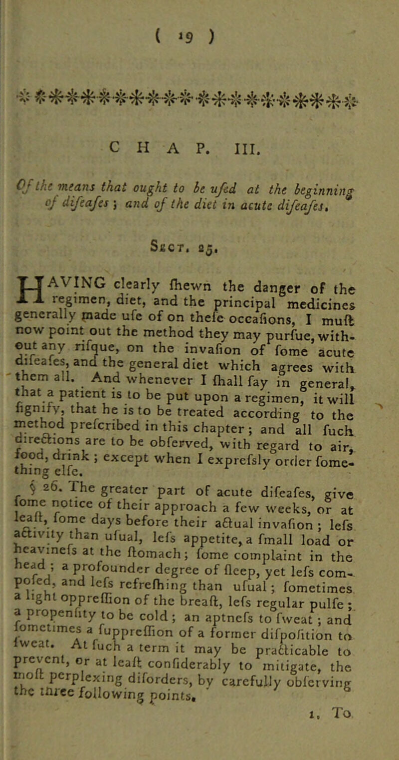 ( ) C H A P. III. 0^the weans that ought to he ujed at the beginning oj difeafes ; and of the diet in acute difeafes. Slier, 25. Having dearly (hewn the danger of the legtmen, diet, and the principal medicines generally piade ufe of on thcle occafions, I muft now point out the method they may purfue, with- out any nfque, on the invafion of fome acute difeafes, and the general diet which agrees with 'them all. And whenever I fhall fay in general, that a patient is to be put upon a regimen, it will iigniTv, that he is to be treated according to the metl^d preferibed in this chapter ; and all fuch direftions are to be obferved, with regard to air- lood, drink ; except when I exprefsly order fome- thing elfe. ^ § 26. The greater part of acute difeafes, give tome notice of their approach a few weeks, or at lealt, lome days before their aftual invafion : lefs atlivity than ufual, lefs appetite, a fmall load or heavinefs at the floinach; fome complaint in the head; a profounder degree of deep, yet lefs com-, poled, and lefs refrefhing than ufual; fometimes a light oppreffion of the bread, lefs regular pulfe : a propenfity to be cold ; an aptnefs to fweat ; and fometimes a fuppreffion of a former difpofition to iweat. At fuch a term it may be pradicable to prevent, or at lead confiderably to mitigate, the mod perplexing diforders, by carefully obferving the three following points* 1, To