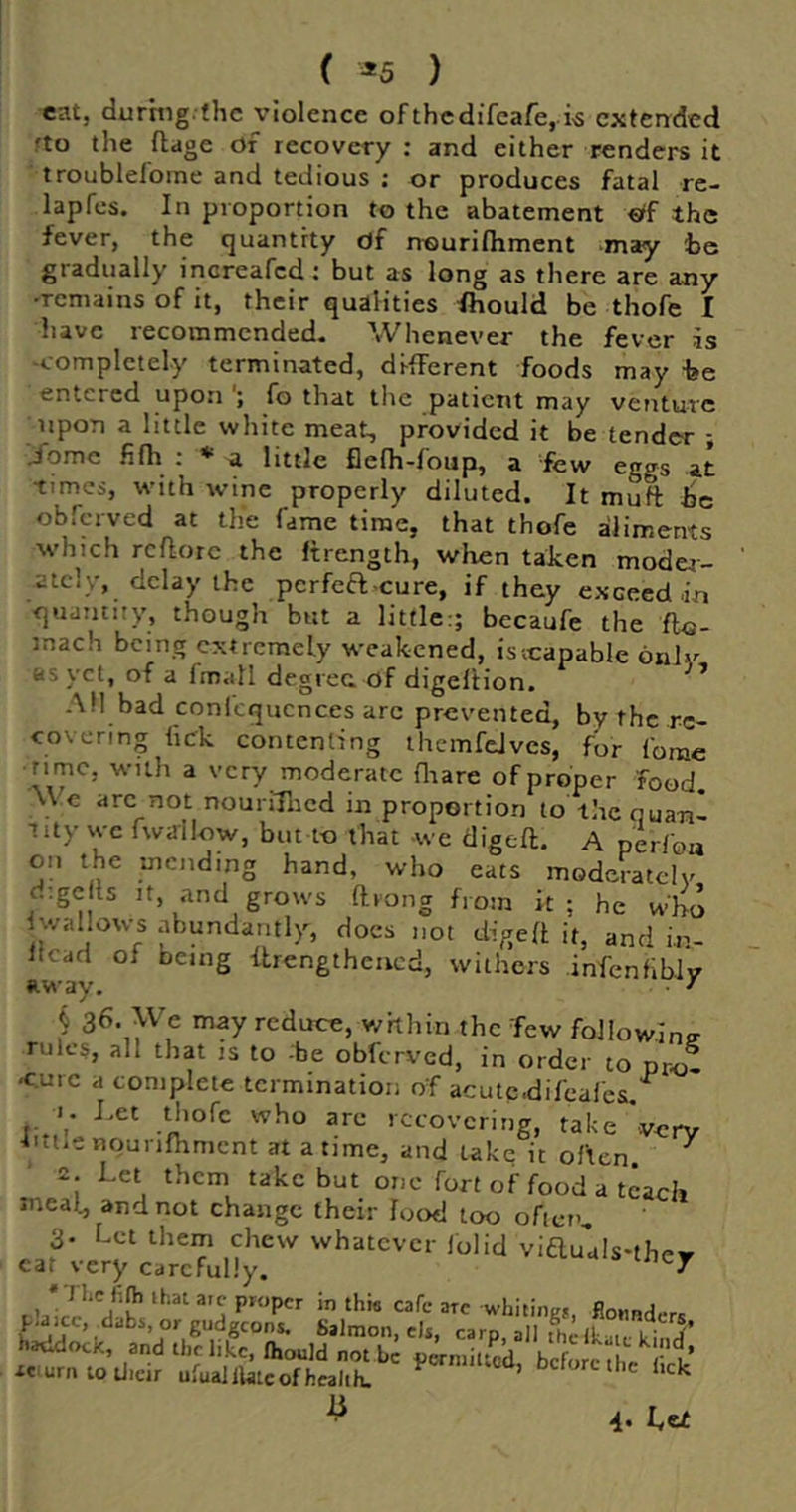 ( ^5 ) «atj during, the violence of thedifeafe, extended fto the ftdge of recovery : and either renders it troublefoine and tedious : or produces fatal re- lapfcs. In proportion to the abatement €tf the fever, the quantity df nourifliment may he gradually increafed: but as long as there are any -remains of it, their qualities fhould be thofe I have recommended- Whenever the fever is -completely terminated, different foods may -be entered upon fo that the patient may voiturc upon a little white meat, provided it be tender ; j'omc fifh ; ♦ a little flelh-foup, a few eggs at times, w'ith wine properly diluted. It mutt Ire obferved at the fame time, that thofe aliments which rcttorc the ftrength, when taken moder- ately, delay the pcrfea-cure, if they exceed in quaiuuy, though but a little:; becaufe the fto- mach being extremely weakened, isicapable onlv as yet, of a fmall degree of digeltion. ^ AH bad conlcqucnces arc prevented, by the re- covering lick contenting themfeJvcs, for Ibrac ■ rime, with a very moderate Oiare of proper food. \\ c arc not nouriHicd in proportion to the quan- tity we fwallow, but t-o that -we digeft. A perfoa on the mending hand, who eats modciatcly d;ge Is It, and grows ftrong from it; he who Iwallows abundantly, docs not digett it, and iv- Itcad of being flrengthencd, withers infcnflblv away. • ^ j 36. }Ve may reduce, whhin the Tew followlmr rules, all that is to :be obferved, in order to pro- -c.urc a complete termination of acutc.difcafes.^ K Let thofe who are recovering, take very LtiiC nqunfhmcnt at a time, and take it often ^ 2. Let them take but one fort of food a teach meal, and not change their food too often, 3- Let them chew whatever lolid viauuls-the^ ear very carefully. <• a s iney 1 * P«Jpcr in this cafe arc whiiines, fionnd.-r. u 4. I.e£