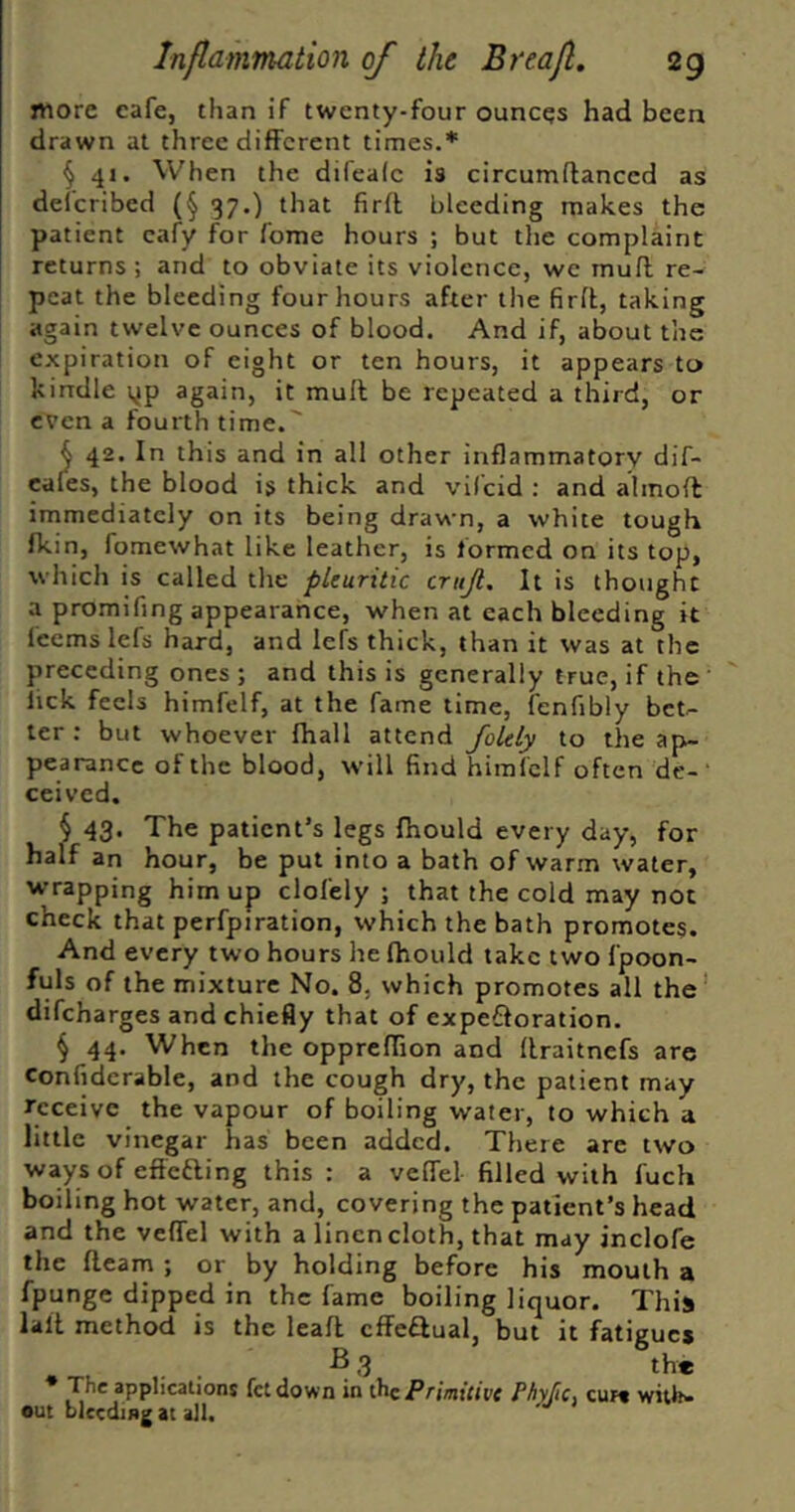 more cafe, than if twenty-four ounces had been drawn at three different times.* § 41. When the difealc is circumftanced as defcribed (§ 37.) that firfl bleeding makes the patient cafy for fome hours ; but the complaint returns ; and to obviate its violence, we inufl re- peat the bleeding four hours after the firft, taking again twelve ounces of blood. And if, about the expiration of eight or ten hours, it appears to kindle yp again, it mull be repeated a third, or even a fourth time. ^ 42. In this and in all other inflammatory dif- cales, the blood is thick and vifeid : and almoU immediately on its being drawn, a white tough fkin, fomewhat like leather, is formed on its top, which is called the pleuritic crujl. It is thought a promifing appearance, when at each bleeding it feems lefs hard, and lefs thick, than it was at the preceding ones ; and this is generally true, if the lick feels himfelf, at the fame time, fenfibly bet-- ler : but whoever lhall attend foUly to the ap- pearance of the blood, will find himlclf often dc-‘ ceived. § 43. The patient’s legs fhould every day, for half an hour, be put into a bath of warm water, wrapping him up clofely ; that the cold may not check that perfpiration, which the bath promotes. And every two hours he fhould take two fpoon- fuls of the mixture No. 8, which promotes all the' difeharges and chiefly that of expefloration. § 44. When the oppreflTion and llraitnefs are confiderable, and the cough dry, the patient may feceive the vapour of boiling water, to which a little vinegar has been added. There are two ways of effefling this : a velTel filled with fuch boiling hot water, and, covering the patient’s head and the vefTel with a linen cloth, that may inclofe the fleam ; or by holding before his mouth a fpunge dipped in the fame boiling liquor. This lalt method is the leafl cffe^ual, but it fatigue* ^ 3 the * The applications fetdown in ihzPrimitivc PhyfiCi cur« with- out bleeding at all. ■'