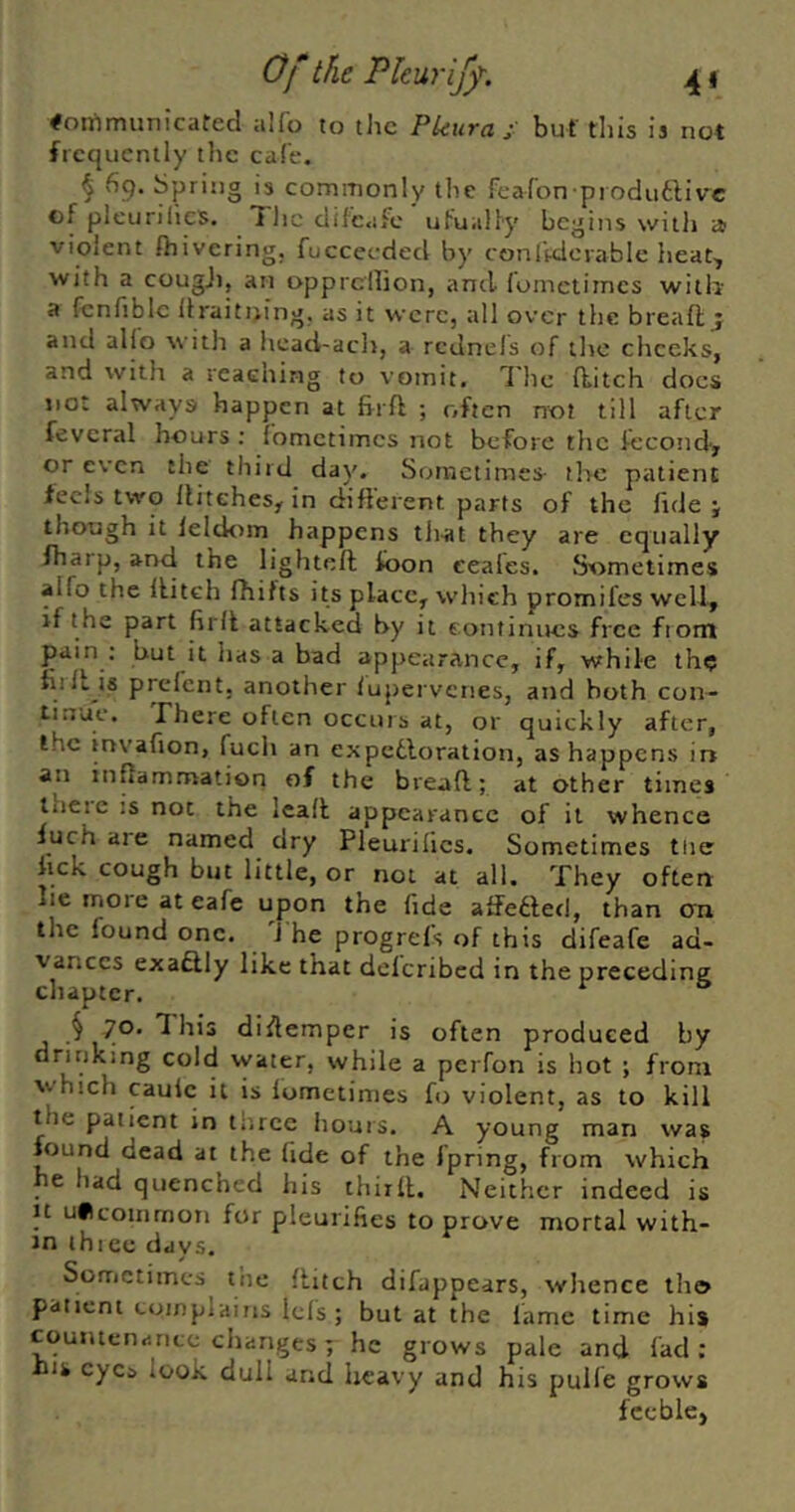 Of the Pkuriff. 4 f Communicated alfo to the Pleura j: but tills is not frequently the cafe. § 69. Spring is commonly the fearon produftivc of pleurilics. 1 lie dif'c.ifc ufually begins with a violent fhivering. fucceeded by conlVdcvable heat, with a cougji, an oppreilion, and Jometimes with a fenfibic itraitijing. as it were, all over the breafl; j and alio with a head-ach, a rcdnels of the cheeks, and with a reaching to vomit. The ditch docs not always happen at firft ; often not till after feveral hours : fometimes not before the fecoini, or even the third day. Sometimes the patient feels two Hitches, in difterent parts of the fide j though it lelcknn happens tiiat they are equally fharp, and the lighted toon eeal'es. Sometimes alfo the ditch fhifts its place, which promifes well, if the part fird attacked by it eonfinucs free from pain : but it has a bad appearance, if, while the fiiItjs prefent; another lupervenes, and both con- tinue. There often occurs at, or quickly after, the invafion, fuch an expe6loration, as happens ir» an indammation of the bread; at other times theic IS not the lead appearance of it whence Inch are named dry Pleurilics. Sometimes tiie fick cough but little, or not at all. They often lie more at eafe upon the fide atfefted, than cm the found one. 'J he progrefs of this difeafe ad- vances exaftly like that delcribcd in the preceding chapter. § 70. This didemper is often produced by drinking cold water, while a perfon is hot ; from which caulc it is lometimes fo violent, as to kill the patient in three hours. A young man was found dead at the fide of the fpring, from which he had quenched his third. Neither indeed is It uficommoii for pleurifies to prove mortal with- in ihice days. Sometimes the ditch difappears, whence iho patient complains lefs ; but at the fame time his countenance ciianges; he grows pale and fad : his eyes look dull and heavy and his pulfe grows feeble,