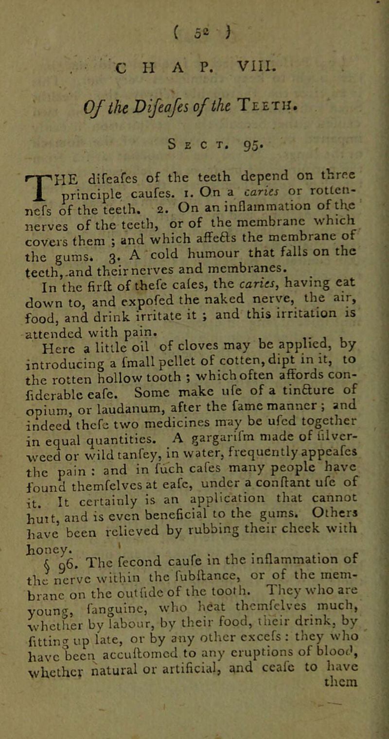 CHAP. VIII. OJ the Difcafes of the Teeth, Sect. 95. The difeafes of the teeth depend on three principle caufes. i. On a caries or rotten- nefs of the teeth. 2. On an inflammation of the nerves of the teeth, or of the membrane which covers them ; and which affeas the membrane of the gums. 3. A cold humour that falls on the teeth,-and their nerves and membranes. In the firft of thefe cales, the caries, having eat down to, and expofed the naked nerve, the air, food, and drink irritate it ; and this irritation is attended with pain. i- j u Here a little oil of cloves may be applied, by introducing a fmall pellet of cotten, dipt in it, to the rotten hollow tooth ; which often affords con- ftderable eafe. Some make ufe of a tinaure of opium, or laudanum, after the fame manner ; and indeed thefe two medicines may be ufed together in equal quantities. A gargarifm made of filver- weed or wildtanfey, in water, frequently appeafes the pain : and in fiich cafes many people have found themfelvesat eafe, under a conftant ufe of it It certainly is an application that cannot huit, and is even beneficial to the gums. Others have been relieved by rubbing their cheek with honey. ' , . n • r k n6. The fecond caufe in the inflammation of the nerve within the fubllance, or of the mem- brane on the out fide of the tooth. They who are younfr, fanguinc, who heat themfclves much, whether by labour, by their food, their drink, by fitting up late, or by any other excefs : they who have been accuffomed to any eruptions of blood, whether natural or artificial, and ceafe to have them