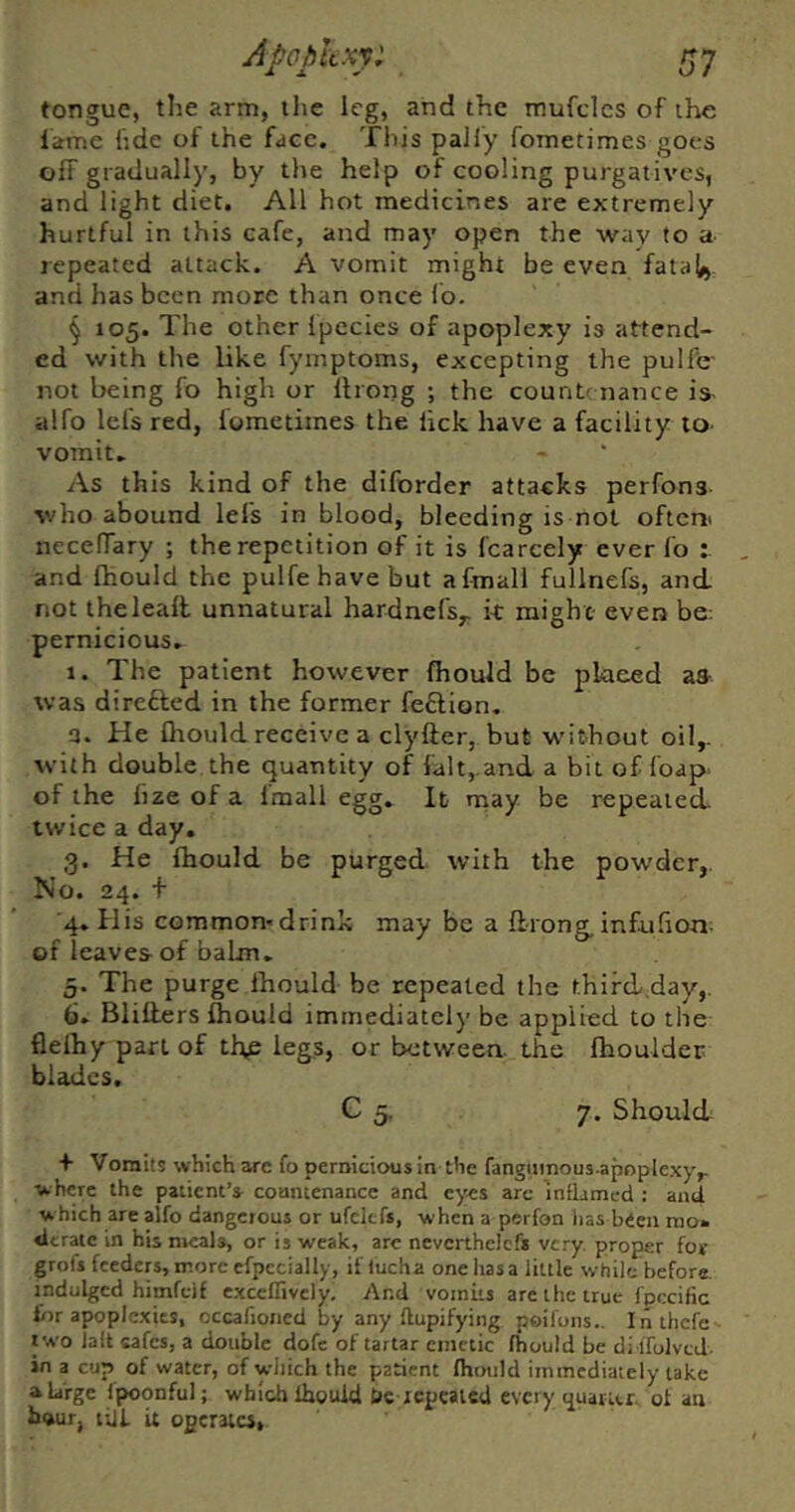 Apopkxy: tongue, the arm, the leg, and the mufclcs of the iarne hde of the face. This pally fometimes goes off gradually, by the help of cooling purgatives, and light diet. All hot medicines are extremely hurtful in this cafe, and may open the way to a repeated attack. A vomit might be even fatal), and has been more than once Ib. § 105. The other Ipecies of apoplexy is attend- ed with the like fymptoms, excepting the pulfc' not being fo high or llrong ; the countenance is- alfo lei's red, fometimes the lick have a facility to- vomit. As this kind of the diforder attacks perfons who abound lefs in blood, bleeding is not oftem necefTary ; the repetition of it is fcarcely ever fo : and fhould the pulfe have but afmall fullnefs, and not theleall unnatural hardnefs,, k might even be pernicious, 1. The patient however fiiould be pkeed aa was direfted in the former feflion, 3. He fliould receive a clyfter, but w'ithout oil,, with double the quantity of fait, and a bit of foap of the fize of a Imall egg. It may be repealed twice a day. 3. He fhould be purged with the powder,. No. 24. + 4* His common'drink may be a flrong,infuhon- of leaves of balm. 5. The purge Ihould be repealed the thifd.day,. 6, Blitters fhould immediately be applied to the flelhy part of tl\e leg,s, or between, the fhoulder blades. C 5. 7. Should + Vomits which arc fo pernicious in the fangiiinous-apoplexy,. where the patient’s countenance and eyes arc inflamed : and which are alfo dangerous or ufcltfs, when a perfon iias bieu mo. derate in his meals, or is weak, arc nevcrthelcfs very, proper for grofs feeders, more efpecially, if tucha one has a little while before, indulged himfeif exceffively. And voiniis arc the true fpccific for apoplexies, occafioiied by any llupifying poifons.. inthefe oa'o la(t cafes, a double dofc of tartar ctiictic fhould be di.lfolvcJ- in a cup of water, of which the patient fhould immediately take a large fpoonful; which Ihouid tie repealed every ^uatur ol an hour, Hit it ogeraicj.