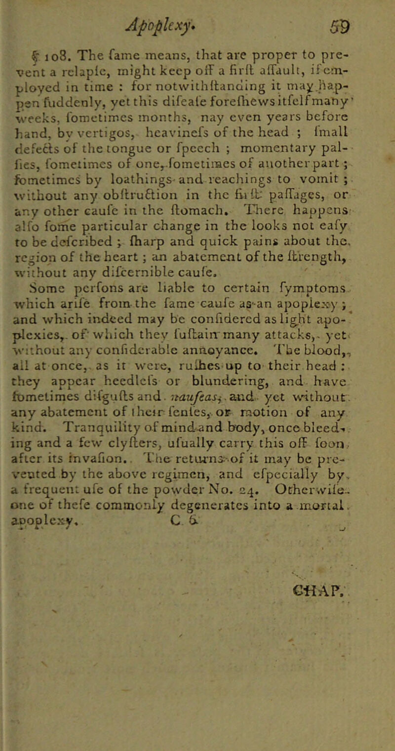 108. The fame means, that are proper to pre- vent a rclapic, might keep off a firll affault, if em- ployed in time : for notwithffancling it may.hap- pen fuddenly, yet this difeale forefliewsitfelfmany ’ weeks, fometimes months, nay even years before hand, by vertigos, hcavinefs of the head ; Imall defects of the tongue or fpcech ; momentary pal- lies, fometimes of one, fometimes of another part; fometimes by loathings-and teachings to vomit ; without any obflruftion in the fiilt paffages, or any other caufe in the ftomach, Iffiere happens alfo forhe particular change in the looks not eafy to be deferibed ; lharp and quick pains about the. region of the heart; an abatement of the Ifrength, without any difcernible caufe. Some perfons are liable to certain fymptoras which arife from the fame caufe as-an apoplexy ; and which indeed may be confidercd as iig.ht apo-* plexies,. of'which they fuflain many attacks,- yet- without any confidcrable annoyance. Tbe blood,, all at once,, as it were, rulhes up to their head ; they appear heedlefs or blundering, and have fometimes difguftsand. naufeasj.zxid. yet without, any abatement of I heir fenles,-. os motion of any kind. Tranquility of mind-and hody, once bleed- ing and a few clyliers, ufually carry this off foon after its invafion.. The retm•n3^•of it may be pre- vented by the above regunen, and efpecially by, a frequent ufe of the po\vder No. 24. Ocher wile- one of thefe commonly degenerates into a mortal, apoplexy. C 6- G«AP.