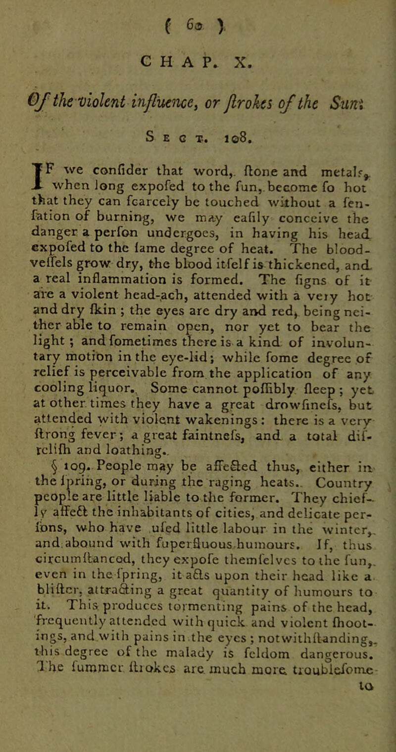 f 6^ ) CHAP. X. Of the-violent influence, or Jlrohs of the Sum Sect. i©8. IF we confider that word,, (lone and metah^ when long expofed to the fun, become fo hot that they can fcarcely be touched without a fen- fation of burning, we may eafily conceive the danger a perfon undergoes, in having his head expofed to the lame degree of heat. The blood- velTels grow dry, the blood itfelf is thickened, and a real inflammation is formed. The figns of it are a violent head-ach, attended with a very hot and dry Ikin ; the eyes are dry arvd red> being nei- ther able to remain open, nor yet to bear the light; and fometimes there is a kind of involun- tary motion in the eye-lid; while fome degree of relief is perceivable from the application of any cooling liquor.. Some cannot poflibly fleep ; yet at other times they have a great drowfinefs, but attended with violent wakenings: there is a very ftrong fever; a great faintnefs, and a total dif- rclilh and loathing., § tog. People may be affeSed thus, either in the fpring, or during the raging heats.. Country people are little liable to the former. They chief- ly affeft the inhabitants of cities, and delicate per- Ibns, who have ufed little labour in the winter,, and.abound with fuperfluous humours. If, thus circumltancod, they expofe themfeivcs to the fun,, even in the fpring, it ads upon their head like a bliftcr, attrafting a great quantity of humours to it. This, produces tormenting pains of the head, frequently attended with quick and violent fhoot- ings, and with pains in .the eyes ; notwithll-anding,. this degree of the malady is fcldom dangerous, 1 he lummcr Ihokcs are. much moic troublefome- to