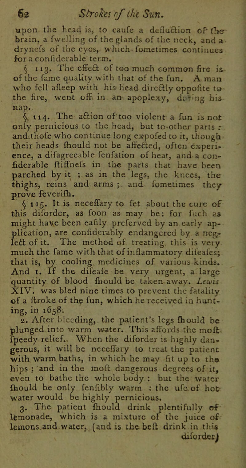 upon the head is, to caufc a dcfluftlon of' fl>e brain, a fwclling of the glands of the neck, and a drynefs of the eyes, winch-fometimes continues for a confiderable term. § 113. The effeft of too much common fire is of the fame quality with that of the fun. A man who fell afleep with his head dircftly oppofite ta the fire, went off. in an apoplexy, d; -ing his nap. 114. The a£lion of too violent a fun is not only pernicious to the head, but to-other parts .♦ and.thoCe who continue long expofed to it, though their heads fhould not be affefclcd, often experi* ence, a difagreeable fenfation of heat, and a con- Jfiderable ftiflfnefs in the parts that have been parched by it ; as in the legs, the knees, the t-highs, reins and. arms and fometimes they prove feverifh. ^ 115. It is neceffary to fet about the cure of this diforder, as foon as may be; for fuch as might have been eanly preferved by an early ap- plication, are confidcvably endangered by a neg- left of it. The method of treating this is very much the fame with that of inflammatory difeafes; that is, by cooling medicines of various kinds. And I. If the difeafe be very urgent, a large quantity of blood fliould be taken-away. Lewis AIV. was bled nine times to prevent the fatality of a flroke of the fun, which he received in hunt- ing, in 1658; 2. After bleeding,, the patient’s legs (hould be plunged.into warm vrater. This affords the moll fpeedy relief.. When the diforder is highly dan- gerous, it will be neceflary to treat the patient with warm baths, in which he may fit up to the hips ; and in the molt dangerous degrees of it, even to bathe the whole body : but the water Ihould be only fenfibly warm ; the ufc.of hot- water would be highly pernicious. 3. The patient fhould drink plentifully of lemonade, which is a mixture of the juice of lemons.and water, (and is the. bell drink in this diforderj