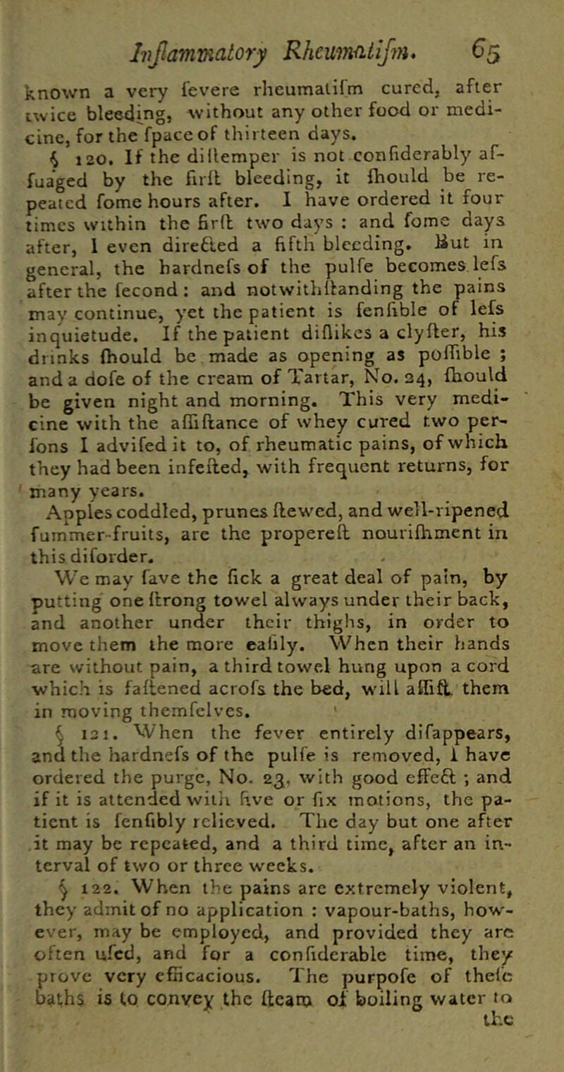 known a very I'evere rheumalilm cured, after twice bleeding, without any other food or medi- cine, for the fpacc of thirteen days. 4 120, If the dillemper is not confiderably af- fuaged by the full bleeding, it fhould be re- peated fome hours after. 1 have ordered it four times within the fird two days : and fome days after, 1 even diredled a fifth bleeding. But in general, the hardnefs of the pulfe becomes lefs after the fecond : and notwithllanding the pains may continue, yet the patient is fenfible of lefs inquietude. If the patient difiikes a clyfter, his drinks fhould be made as opening as poffible ; and a dofe of the cream of Tartar, No. 24, fhould be given night and morning. This very medi- cine with the afliftance of whey cured two per- fons I advifedit to, of rheumatic pains, of which they had been infefled, with frequent returns, for many years. Apples coddled, prunes flew^ed, and well-ripened fummer-fruits, are the propereft nourifhment in this diforder. We may fave the fick a great deal of pain, by putting one ftrong towel always under their back, and another under their thighs, in order to move them the more eafily. When their hands are without pain, a third towel hung upon a cord which is fafiened acrofs the bed, w'ill alfift them in moving themfcives. ^ 121. When the fever entirely difappears, and the hardnefs of the pulfe is removed, 1 have ordered the purge. No. 23, with good effeft ; and if it is attended wiiii five or fix motions, the pa- tient is fenfibly relieved. The day but one after it may be repeated, and a third time, after an in- terval of two or three weeks. ^ 122. When the pains arc extremely violent, they admit of no application : vapour-baths, how- ever, may be employed, and provided they arc often ufed, and for a confidcrable time, they prove very efficacious. The purpofe of thefc bathSi is to convey the fteam of boiling water to the