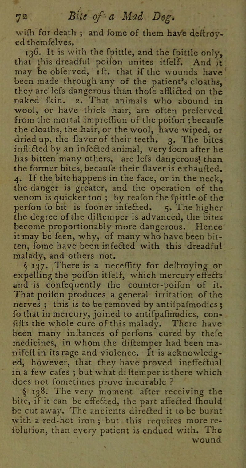 I 72 Bite of-a Mad Dog* wifh for deatli ; and fome of them hav’c deftroy- ed themfelvcs. 136. It is with the fpittle, and the fpittle only, that this dreadful poil'on unites itfclf. And jt may be obferved, ift. that if the wounds have been made through any of the patient’s cloaths, they are lefs dangerous than thofe afflicted on the naked Ikin. 2. That animals who abound in wool, or have thick hair, are often preferved from the mortal impreffion of the poifon tbecaufc the cloaths, the Jhair, or the wool, have wiped, or dried up, the ffaverof their teeth. 3, The bites inflifted by an infefted animal, very Toon after he has bitten many others, are lefs dangerous} than the former bites, becaufe their flaveris exhaufted, 4. If the bitehappens in the face, or in the neck, the danger is greater, and the operation of the venom is quicker too ; by rcafon the fpittle of the perfon fo bit is fooner infefted. 5. The higher the degree of the diftemper is advanced, the bites become proportionably more dangerous. Hence it may be feen, why, of many who have been bit- ten, fome have been infefled with this dreadful malady, and others not. ^ 137. There is a neceffity for deftroying or expelling the poifon itfelf, which mercury effefts and is confequently the counter-poifon of it. That poifon produces a general irritation of the nerves ; this is to be removed by antifpafmodics ; fo that in mercury, joined to antifpafmodics, con- fiffs the whole cure of this malady. There have been many inflances of perfons cured by thefc medicines, in whom the diltemper had been ma- nifeftin its rage and violence. It is acknowledg- ed, however, that they have prov'ed ineffeftual in a few cafes *, but what di ftemper is there which does not fometimes prove incurable ? § 138, The very moment after receiving the bite, if it can be cfFefied, the part affefted Ihould be cut away. The ancients direfted it to be burnt with a red-hot iron ; but this requires more re- iolulion, than every patient is endued with. The wound