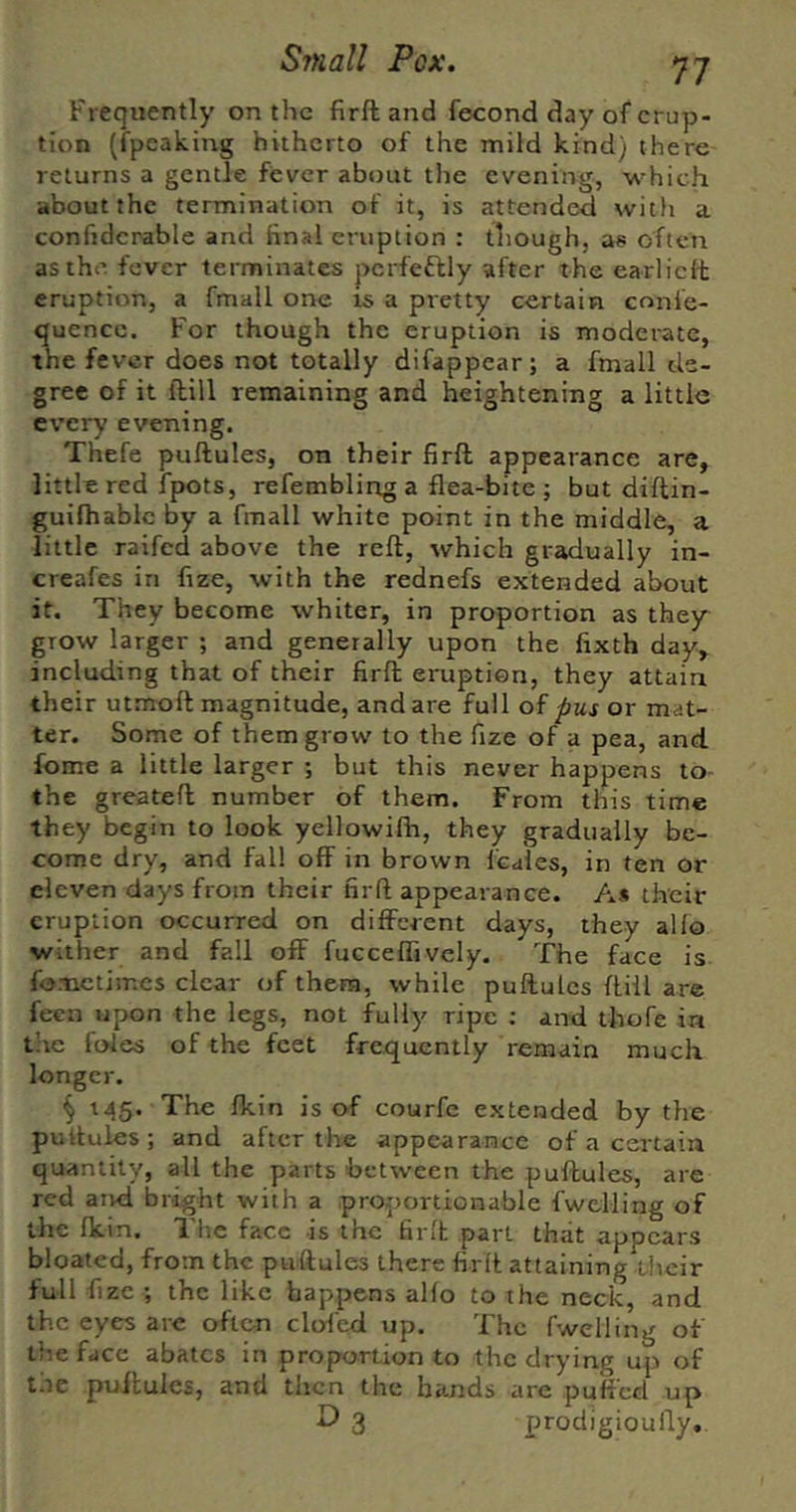 Frequently on the firft and fecond day of erup- tion (fpeaking hitherto of the mild kind) there returns a gentle fever about the evening, which about the termination of it, is attended with a confidcrable and final eruption : though, as often as the fever terminates perfeftly after the earliclt eruption, a fmall one ts a pretty certain conle- quencc. For though the eruption is moderate, the fever does not totally difappear; a fmall de- gree of it ftill remaining and heightening a little every evening. Thefe puftules, on their firft appearance are, little red fpots, refembling a flea-bite ; but diftin- guilhablc by a fmall white point in the middle, a little raifed above the reft, which gradually in- creafes in fize, with the rednefs extended about if. They become whiter, in proportion as they grow larger ; and generally upon the fixth day, including that of their firft eruption, they attain their utmoft magnitude, and are full of pus or mat- ter. Some of them grow to the fize of a pea, and feme a little larger ; but this never happens to- the greateft number of them. From this time they begin to look yellowifh, they gradually be- come dry, and fall off in brown Icales, in ten or eleven days from their firft appearance. A* their eruption occurred on different days, they alfo wither and fall off fucceffively. The face is fometimes clear of them, while puftules ftill are feen upon the legs, not fully ripe ; and thofe in the foies of the feet frequently remain much longer. § 145. The fkin is of courfe extended by the pultules; and after the appearance of a certain quantity, all the parts between the puftules, are red aivd bright with a proportionable fwelling of the Ikin. The face is the firlh part that appears bloated, from the puftules there firft attaining their full fize ; the like happens alfo to the neck, and the eyes are often clofed up. The fwelling of the face abates in proportion to the drying up of the puftules, and then the bands are puffed up O 3 prodigioufty.