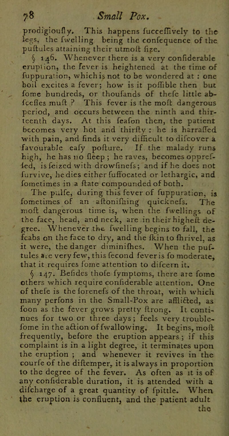 prodigioufly. This happens ruccefTively to the legs, the fwelling being the confequence of the pultules attaining their utmolt fize. § 146. Whenever there is a very confiderable eruption, the fever is heightened at the time of fuppuration, which is not to be wondered at ; one boil excites a fever; how is it poiTible then but forae hundreds, or thoufands of thefc little ab- fcefles muft ? This fever is the molt dangerous period, and occurs between the ninth and thir- teenth days. At this feafon then, the patient becomes very hot and thirfty : he is harrafled with pain, and finds it very difficult to difeover a favourable eafy pollure. If the malady runs high, he has 110 lleep ; he raves, becomes oppref- led, isfeized with drowfinefs; and if he does not furvive, he dies either fuffocated or lethargic, and fometimes in a Hate compounded of both. The pulfe, during this fever of fuppuration. is fometimes of an aftonifhing quicknefs. The moll dangerous time is, when the fwellings of the face, head, and neck, are in their higheft de- gree. Whenever the fwelling begins to fall, the fcabs on the face to dry, and the fkin to ffirivel, as it were, the danger diminiffies. When the puf- tules aie very few', this fecond fever is fo moderate, that it requires fome attention to difeern it. ^ 147. Befides thofe fymptoms, there are fome others which require confiderable attention. One of thefe is thelorenefs of the throat, w'ith w’hich many perfons in the Small-Pox are afflifted, as foon as the fever grows pretty llrong. It conti- nues for two or three days; feels very trouble- fome in the aftion of fwallowing. It begins, moll frequently, before the eruption appears ; if this complaint is in a light degree, it terminates upon the eruption ; and whenever it revives in the courfe of the dillemper, it is always in proportion to the degree of the fever. As often as it is of any confiderable duration, it is attended with a difeharge of a great quantity of fpittle. When ibc eruption is confluent, and the patient adult