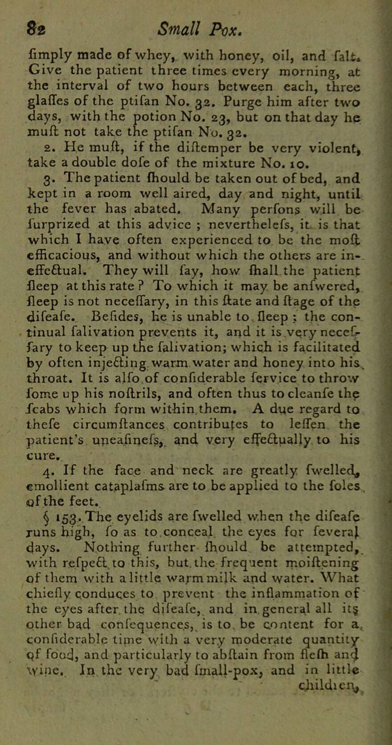 fimply made of whey, with honey, oil, and fait. Give the patient three times every morning, at the interval of two hours between each, three glalTes of the ptifan No. 32. Purge him after two days, with the potion No. 23, but on that day he muft not take the ptifan No. 32. 2. He muft, if the diftemper be very violent, take a double dofe of the mixture No. 10. 3. The patient (hould be taken out of bed, and kept in a room well aired, day and night, until the fever has abated. Many perfons will be lurprized at this advice ; neverthelefs, it. is that which I have often experienced to be the moft efficacious, and without which the others are in- effcftual. They will fay, how ffiall the patient fleep at this rate ? To which it may be anfwered, fleep is not neceftary, in this ftate and ftage of the difeafe. Befides, he is unable to fleep ; the con- tinual falivation prevents it, and it is very neceC- fary to keep up the falivation; which is facilitated by often injefting warm water and honey into his. throat. It is alfo.of confiderable fervice to throw fome up his noftrils, and often thus to cleanfe th? /cabs which form within them. A due regard to thefe circumftances contributes to leflen the patient’s upeafipefs,. and very effeflually to his cure. 4. If the face and neck are greatly fwelled, emollient cataplafms are to be applied to the foies, of the feet. § 153. The eyelids are fwelled when the difeafe runs high, fo as to,conceal tlie eyes for feveraf days. Nothing further ffiould be attempted, with refpefl.to this, but. the frequent moiftening of them with alittle wafmmilk and water. What chiefly conduces to prevent the inflammation of the eyes after, the difeafe, and in general all it§ other bad confcquence.s, is to. be content for a, confiderable time vyith a very moderate quantity qf food, and particularly to abftain from flelh an^ wine. In the very bad fmall-pox, and in little cliildici\,