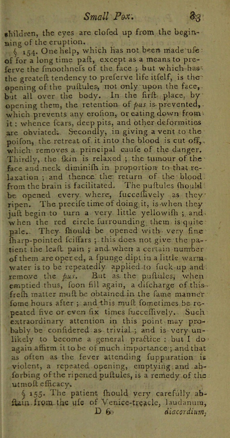 •hildren, the eyes are clofed up from the begin- ning of the eruption. § 154. One help, which has not been made ufe of for a long time paft, except as a means to pre- ferve the fmoothnefs of the face ; but which has the greateft tendency to preferve life iifelf, is the- opening of the puflules-, not only upon the face, but all over the body. In the firft^ place, by opening them, the retention oi pus is-prevented, which prevents any erofion, or eating down from - it : whence fears, deep pits, and other deformities are obviated; .^condly, in giving a vent to the poifon, the retreat of it into the blood is cut off,, which removes a principal caufe of the danger. Thirdly, the Ikin is relaxed ; the tumour of the face and.neck diminifh in proportion- to that re- laxation ; and thence the- return of the blood from the brain is facilitated. The pufhules (hould be opened every, where, fuccellively as they ripen. The precife time of doing it, is when they juft begin to turn a very little yellowifh ; and- when the red circle furrounding them istjuite pale. They fhould be opened with, very fine fharp-pointed fcilfars ; this does not give the pa-- tient the leaft pain ; and.when a certain number of them are opeced, a fpungc dipt in a little warm water is to be repeatedly applied to fuck up and remo.ve the fms. But as. the puftulesj when emptied thus, foon fill again, a difeharge of this- frefh matter muftbe obtained in the fame manner fome hours after ; andi.his muft fometimes be re- peated five or even fix times lucccffively.. Such e.xtraordinary attention in this point may pro- bably be confidered as- trivial.j and is very un- likely to become a general praflice : but I do again affirm it to be of much importance ; and that as often as the fever attending fuppuration is violent, a repeated opening, emptying , and ab- forbing of the ripened puftules, is a remedy of tlie utmoft efficacy. ^ 155. The patient fhould very carefully ab- ftam.frora the ufe of Venicc-tr<;?iclc, laudanum,