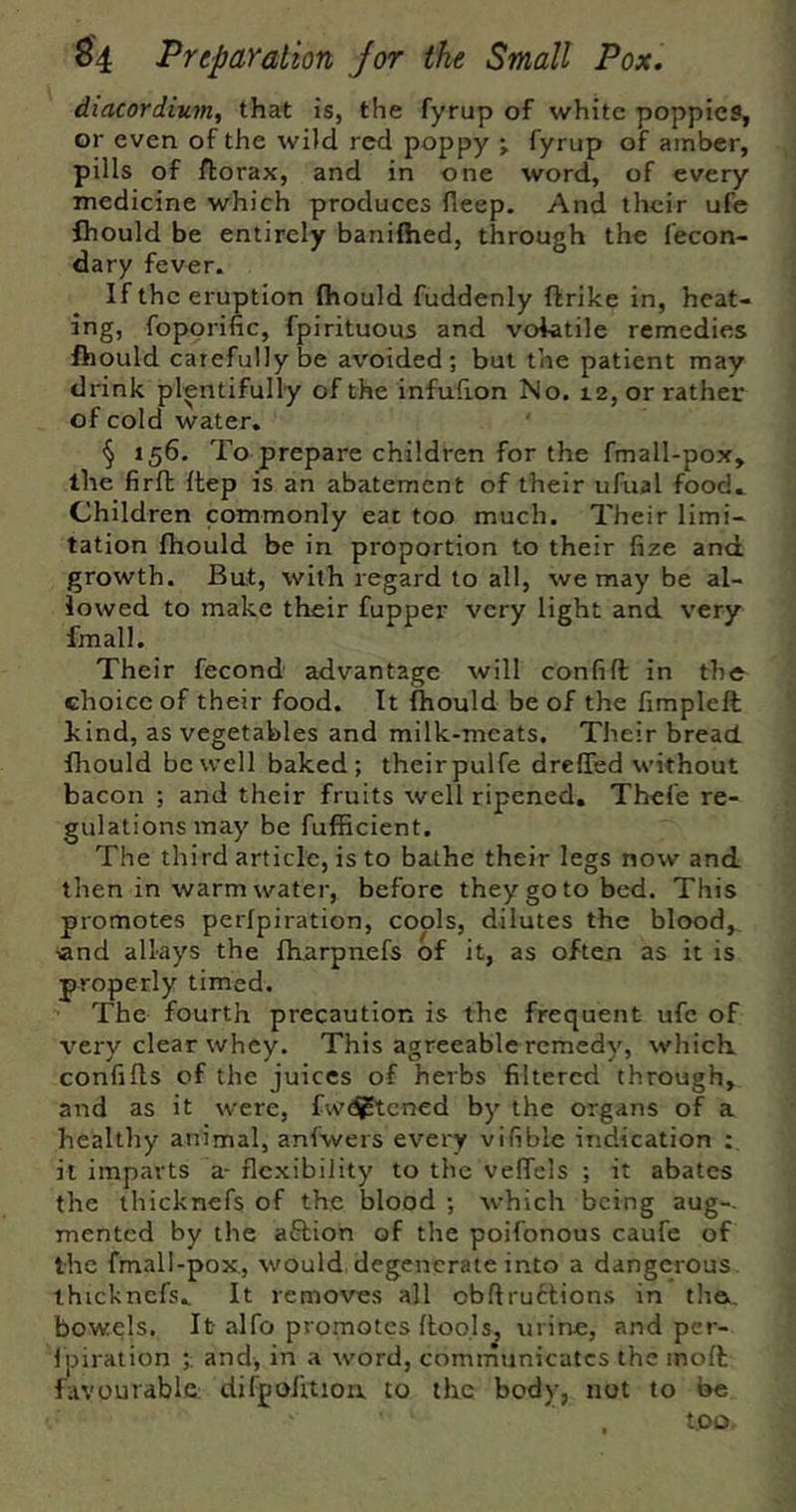 diacordium^ that is, the fyrup of white poppies, or even of the wiid red poppy ; fyrup of amber, pills of ftorax, and in one word, of every medicine which produces fleep. And their ufe fliould be entirely banifhed, through the fecon- dary fever. If the eruption fliould fuddenly ftrike in, heat- ing, fopprific, fpirituous and volatile remedies fhould carefully be avoided; but the patient may drink plentifully of the infufion No. 12, or rather of cold water. § 156. To prepare children for the fmall-pox, the firft ftep is an abatement of their uRial food. Children commonly eat too much. Their limi- tation fhould be in proportion to their fize and growth. But, with regard to all, we may be al- lowed to make their fupper very light and very fmall. Their fecond advantage will confift in the choice of their food. It fliould be of the fimpleft kind, as vegetables and milk-meats. Their bread fliould be well baked; theirpulfe drefled without bacon ; and their fruits well ripened, Thefe re- gulations may be fufficient. The third article, is to bathe their legs now and then in warm water, before they go to bed. This promotes perfpiration, cools, dilutes the blood, land allays the fharpnefs of it, as often as it is properly timed. ” The fourth precaution is the frequent ufe of very clear whey. This agreeable remedy, which confills of the juices of herbs filtered through, and as it were, fwd^tened by the organs of a healthy animal, anfwers every vifible indication it imparts a- flexibility to the veffels ; it abates the thicknefs of the blood ; which being aug- mented by the aflion of the poifonous caufe of the fmall-pox, would degenerate into a dangerous thicknefs. It removes all obftru6lions in tha. bowels. It alfo promotes (tools, m ine, and per- (piralion ;. and, in a word, comrnunicates the mod favourable: difpoiitioa to the body, not to be too