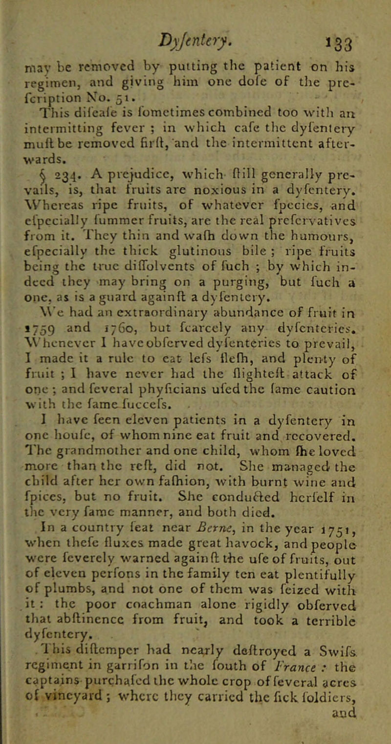 may removed by putting the patient on his regimen, and giving him one dofe of tlie pre- feription Mo. 51. This diieale is I'ometimes combined too witli an intermitting fever ; in which cafe tlic dyfentery muflbe removed fir(i, and the intermittent after- wards. ^ 234. A prejudice, which Hill generally pre- vails, is, that fruits are noxious in a dyfentery. Whereas ripe fruits, of whatever fpccies, and elpccially fummer fruits, are the real prefervati ves from it. They thin and walh down the humours, efpecially the thick glutinous bile ; ripe fruits being the true dilTolvents of fuch ; by which in- deed they may bring on a purging, but fuch a one, as is a guard againft a dyfentery. We had an extraordinary abundance of fruit in J759 and 1760, but fcarcely any dyfcntcries. \Vhcnevcr I haveobferved dyfcntcries to prevail, I made it a rule to cat lefs ttefh, and plenty of fruit ; I have never had the flightell attack of one ; and feveral phyficians ufed the lame caution with the fameluccefs. I have feen eleven patients in a dyfentery in one houfc, of whom nine eat fruit and recovered. I'hc grandmother and one child, whom the loved more than the reft, did not. She managed the child after her own fafhion, svith burnt wine and fpices, but no fruit. She condufted hcrfelf in the very fame manner, and both died. In a country feat near Berne, in the year 1751, when thefe fluxes made great havock, and people were feverely warned againft the ufe of fruits, out of eleven perfons in the family ten eat plentifully of plumbs, and not one of them was feized with it : the poor coachman alone rigidly obferved that abftinencc from fruit, and took a terrible dyfentery. This diftemper had nca/ly deftroyed a Swifs. regiment in garrifon in the fouth of France : the captains purchafed the whole crop of feveral acres o{ vineyard ; where they carried the fick Ibldiers, and