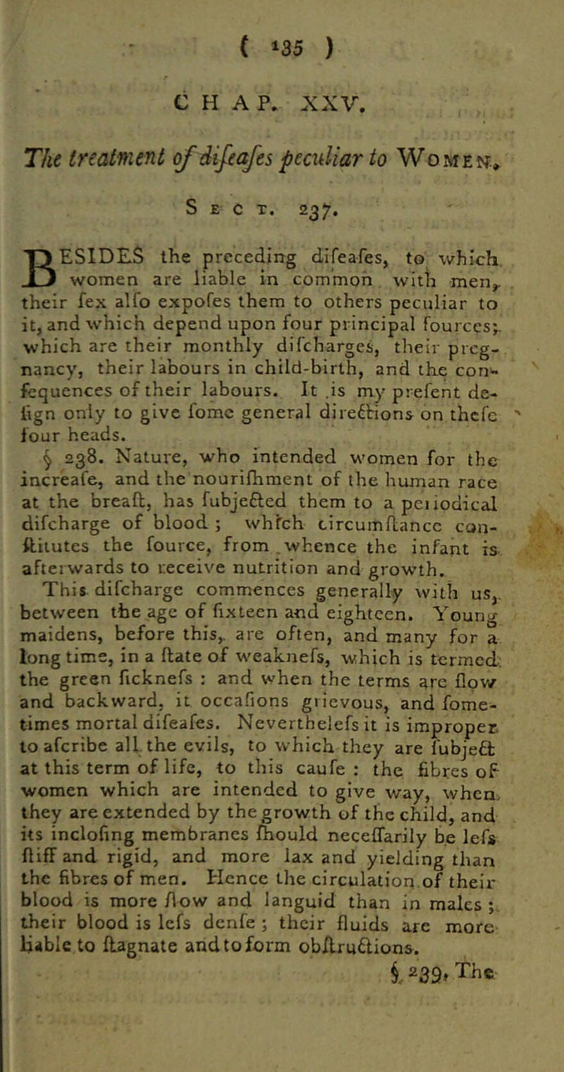 CHAP. XXV. Tht treatment of difeafes peculiar to Women* Sect. 237. Besides the preceding difeafes, to which. women are liable in common with men^ their fex alfo expofes them to others peculiar to it, and which depend upon four principal fources; which are their monthly difeharges, their preg- nancy, their labours in child-birth, and the con^ fcqucnces of their labours. It ,is my prefent de- lign only to give fomc general diredbions on thefe ' four heads. ^ 238. Nature, who intended women for the increafe, and the nourifhraent of the human race at the breafl, has fubjefted them to a pciiodical difeharge of blood ; whfeh circumftance con- ftiiutes the fource, from,whence the infant is afterwards to receive nutrition and growth. This difeharge commences generally with us,, between the age of fixteen and eighteen. Young maidens, before this,, are often, and many for a long time, in a ftate of weaknefs, which is termed: the green ficknefs : and when the terms are flow and backward, it occafions grievous, and fome- times mortal difeafes. Neverthelefs it is improper, toaferibe all the evils, to which they are fubjefl; at this term of life, to this caufe : the fibres of women which are intended to give way, when, they are extended by the growth of the child, and its inclofmg membranes Ihould neceflarily be lefs fliff and rigid, and more lax and yielding than the fibres of men. Hence the circulation,of their blood is more flow and languid than in males their blood is lefs denfe ; their fluids are more liable to ftagnate and to form ob/lrudlions. 1239, The