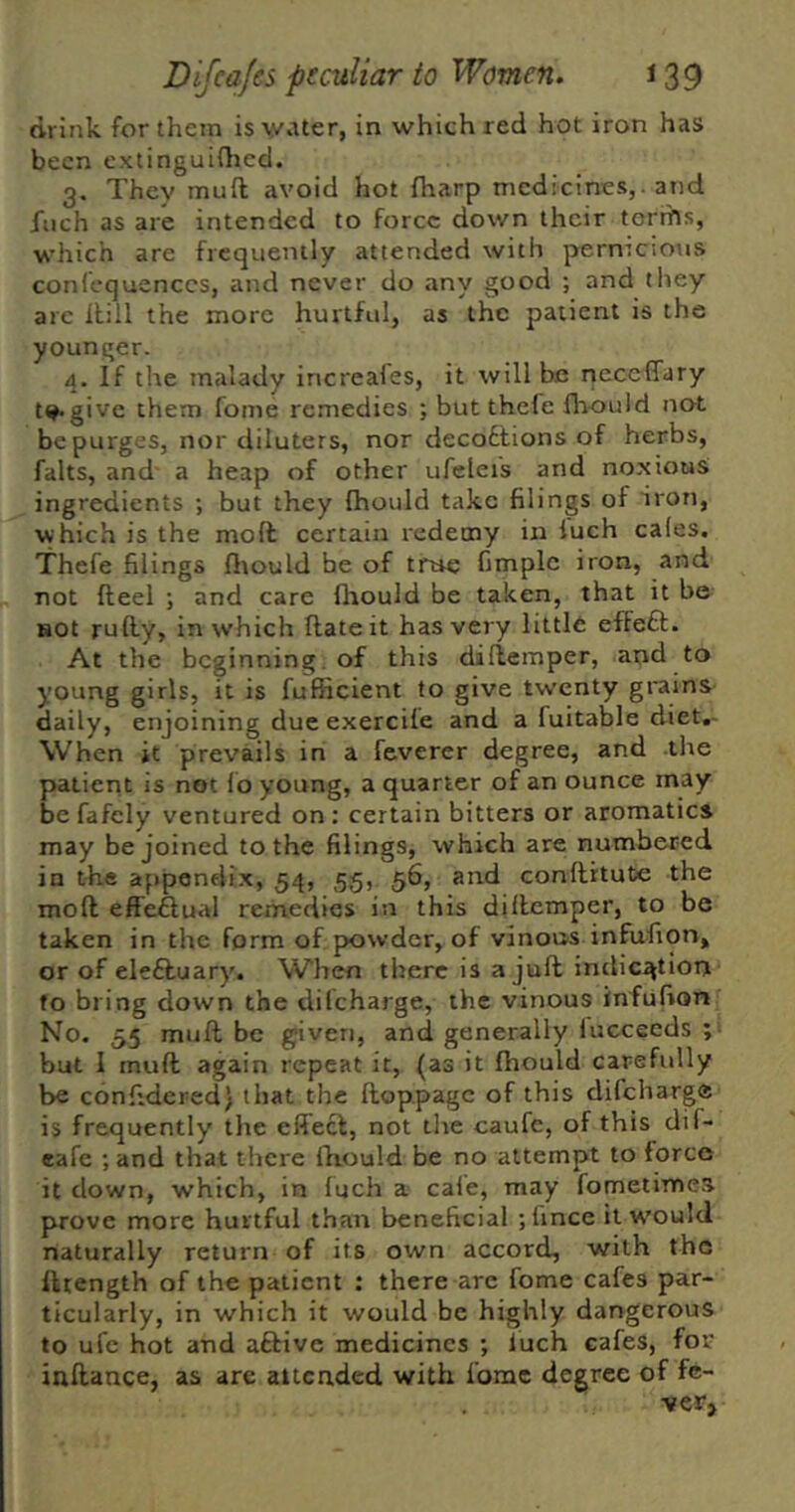 drink for them is water, in which red hot iron has been extinguifhed. 3. They muft avoid hot fharp medicines,, and fuch as are intended to force down their terrhs, which are frequently attended with pernicious confcquenccs, and never do any good ; and they are Hill the more hurtful, as the patient is the younger. 4. If the malady increales, it will be neceffary t^give them fome remedies ; but thefe fliould not be purges, nor diluters, nor decoflions of herbs, falts, and' a heap of other ufeleis and noxious ingredients ; but they (hould take filings of iron, which is the mod certain redeeny in iuch cafes. Thefe filings flrould be of tnre fimplc iron, and not fteel ; and care flrould be taken, that it be HOt rufly, in which ftateit has very little efteft. At the beginning, of this diflemper, and to young girls, it is fufficient to give twenty grains daily, enjoining due exercife and a fuitable diet.- When it prevails in a feverer degree, and the patient is not f o young, a quarter of an ounce may be fafely ventured on: certain bitters or aromatics may be joined to the filings, which are numbered in the appendix, 54, 55, 56, and confthute the mofl effectual rerrvedies in this diflemper, to be taken in the form of powder, of vinous infufion, or of eleftuary. When there is a jufl indication fo bring down the dilcharge, the vinous infufion No. 55 muft be given, and generally fuccecds ;• but I muft again repeat it, (as it fhould carefully be confidcred; that the ftoppage of this difeharge is frequently the effect, not tire caufc, of this dif- eafe ; and that there fliould be no attempt to force it down, which, in fuch a cafe, may fometimes prove more hurtful than beneficial ;fince it w'ould naturally return of its own accord, with the fttength of the patient ; there are fome cafes par- ticularly, in which it would be highly dangerous to ufe hot and aftive medicines ; luch cafes, for inftance, as are attended with fome degree of fe- ver*