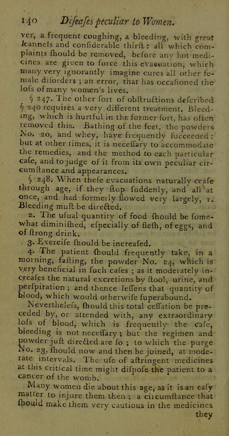 ver, a frequent coughing, a bleeding, with great ieannels and confiderable thirfl : all which com- plaints fhould be removed, before anv hot medi- cines are given to force this evacuation, which many very ignorantly imagine cures all other fe- niale diforders ; an error, that has occa/ioned the lo(s of many women’s lives. § 247, The other fort of obllrutlions deferibed ^ 240 requires a very different treatment. Bleed- ing, which is hurtful in the former fort, has often removed this. Bathing of the feet, the powders- No. 20, and whey, have frequently luccccdcd : but at other times, it is neceffary to accommodate the remedies, and the method to each particular cafe, and to judge of it from its own peculiar cir- cumdance and appearances. § 248. When thefe evacuations naturally ceafe through age, if they flop fuddenly, and all 'at once, and had formerly flowed very largely, 1, Bleeding muff be direfted. 2. The ufual quantity of food fhould be fome- ■what diminiflied, efpecially of flefh, of eggs, and of flrong drink. 3. -Exercife fhould be increafed. 4. The patient fhould frequently take, in a morning, failing, the powder No. 24, which is v.ery beneficial in fuch cafes ; as it moderately in- creafes the natural excretions by flool, urine, and perlpiration ; and thence leffens that quantity of blood, which would otherwife fuperabound. Neverthelefs, fhould this total ceffation be pre- ceded by, or attended with, any extraordinary lofs of blood, which is frequently the cafe, bleeding is not neceffary ; but the regimen ancl powder jufl dircdled are fo ; to which the purge No. 23, fliould now and then be joined, at inode- late intervals. The ufe of aftringent medicines at this critical time might difpofe the patient to a cancer of the womb. Many women die about this age, as it is an eafy matter to injure them then ; a ciicumflancc that Ibould make them very cautious in the medicines they