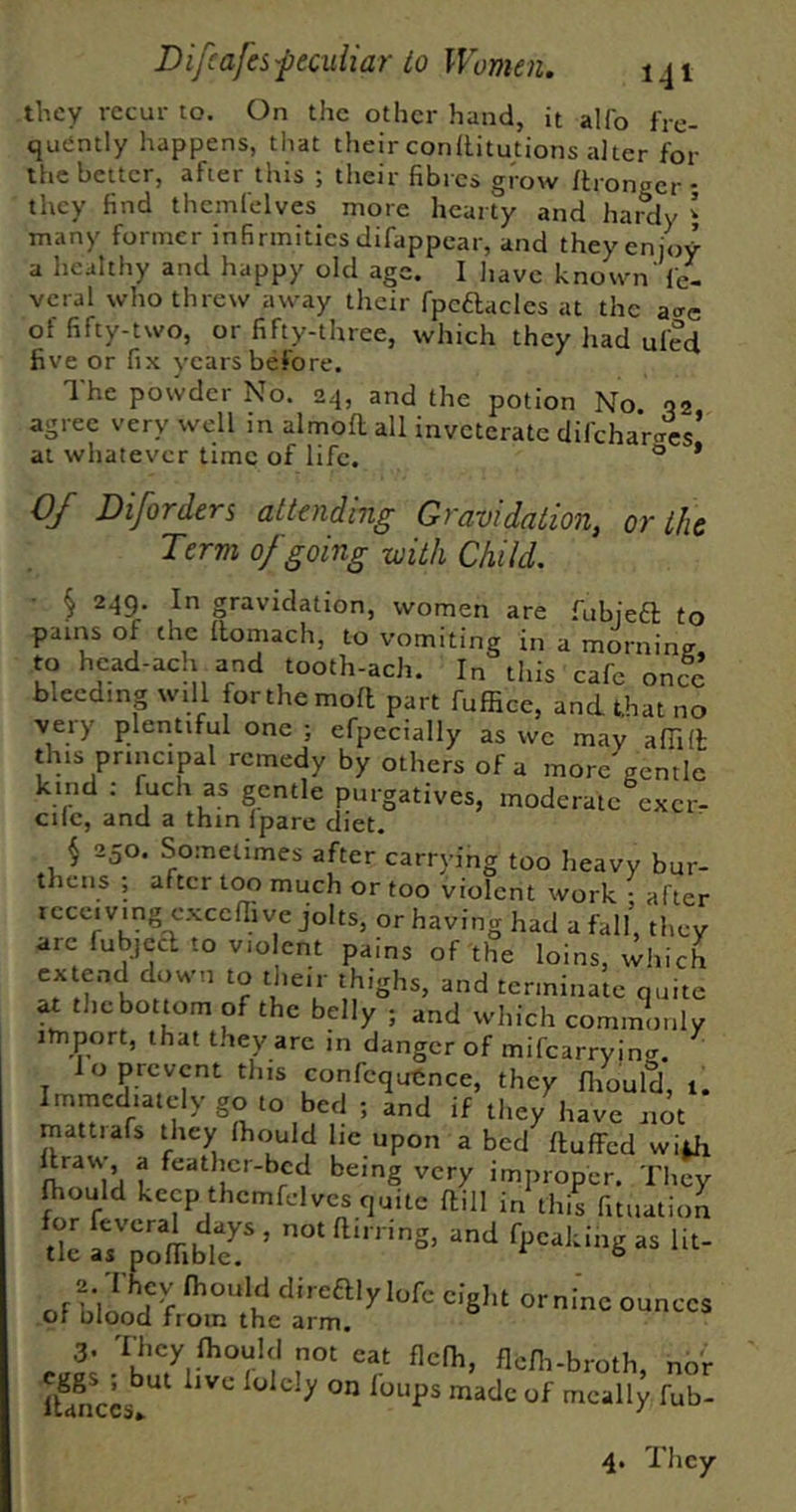 they recur to. On the other hand, it alfo fre- quently happens, that their conllitutions alter for the better, after this ; their fibres grow ftronger; they find themfelves more hearty and hardy ’ many former infirmities difappear, and they enjoy a healthy and happy old age. I liave known fe- vcral who threw away their fpcdacles at the a<Te of fifty-two, or fifty-three, which they had ufed five or fix years before. The powder No. 24, and the potion No 02 agree very well in almofl all inveterate difchar<Tes’ at whatever time of life. ® * 0/ Diforders attending Gravidation, or the Term of going with Child. ^ 249. In gravidation, women are fubjeft to pains of the llomach, to vomiting in a morninff, to head-ach and tooth-ach. In this cafe once bleeding will forthemoft part fuffiee, and that no very plentiful one ; efpecially as we may alTiH; this principal remedy by others of a more gentle kind : fuch as gentle purgatives, moderate excr- cilc, and a thin Ipare diet. i 250. Sometimes after carrying too heavy bur- thens ; after too much or too violent work • after receiving cxccffive jolts, or having had a fall, they arc fubjccT to violent pains of the loins, which extend down to dieir thighs, and terminate quite ax tliebottom of the belly ; and which commonly import, that they arc in danger of mifearrying. ^ I o prevent this confequtmce, they fiiould, 1. Immediately go to bed ; and if the/have not mattiafs they Ihould lie upon a bed ftulFed wi^ 1 feather-bed being very improper. They fhould keep themfelves quite ftill in this fitnation tk ''S’ -1'>- 3. 'I hey fhould not eat flclh, flefh-broth nor lUnUs^^^ mcally fub- 4. They