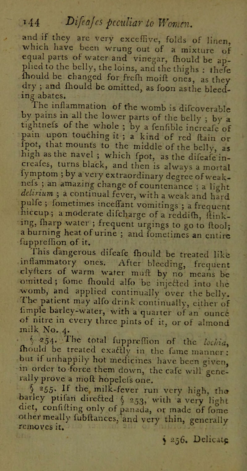 and if they arc very exccfTivc, folds of linen, which have been wrung out of a mixture of equal parts of water and vinegar, fhould be ap- plied to the belly, the loins, and the thighs : iheVe ihould be changed for frcfla moift ones, as they dry ; and fhould be omitted, as foon as the bleed- ing abates. The inflammation of the womb is difcoverable by pains in all the lower parts of the belly ; by a tightnels of the whole ; by a fenfible increafe of pain upon touching it ; a kind of red {lain or Ipot, that mounts to the middle of the belly, as high as the navel ; which fpot, as the difeafe in- cieafes, turns black, and then is always a mortal fymptom ; by a very extraordinary degree of weak- nels ; an amazing change of countenance ; a light delirium -, a continual fever, with a weak and hard pulfe ; lometiines inceflant vomitings ; a frequent hiccup; amoderate difeharge of a reddilh, ftink- ing, fliarp water ; frequent urgings to go to flool; a burning heat of urine ; and fomctiines an entire fupprelhon of it. This cfangerous difeafe fhould be treated like inflammatory ones. After bleeding, frequent clyllers of warm water mufl by no means be omitted; fomc fliould alfo be injctlcd into the womb, and applied continually over the belly. { he patient may alfo drink continually, either of fimplc barley-water, with a quarter of an ounce of nitre in every three pints of it, or of almond milk No. 4. f 254. The total fupprcfllon of the loc/iia, fhould be treated cxaflly in the fame manner; but if unhappily hot medicines have been given, in Older to force them down, the calc will gene- rally prove a mofl hopelel's one. ° § 255. If the, milk-fever run very high, tho barley ptifan dirclled ^ 253, with a very light diet, confifling only of panada, or made of fome other meally lubllances, and very thin, generally removes it. 5 256. Dclicatp