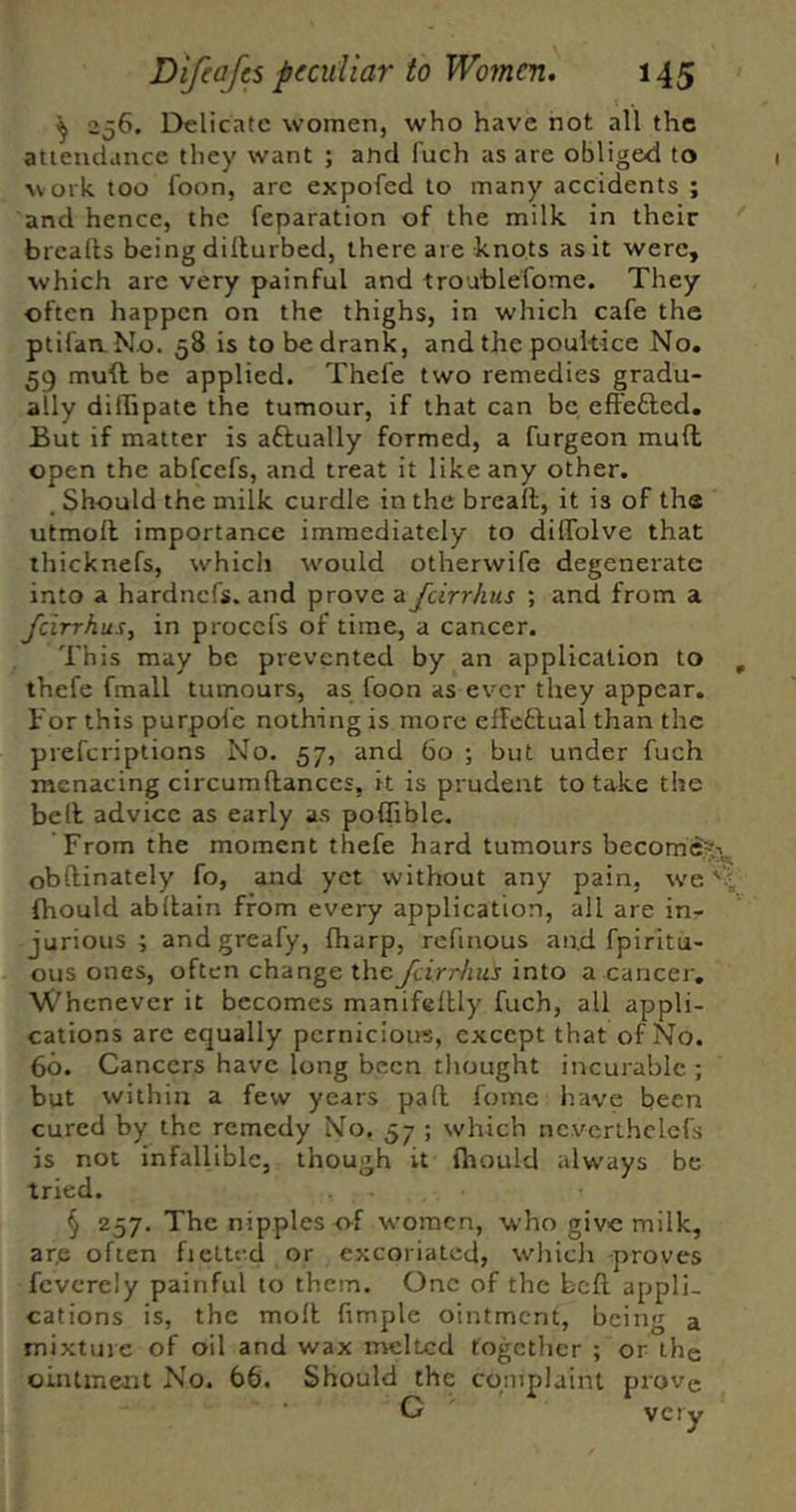 ^ 256. Delicate women, who have not all the attendance they want ; and fuch as are obliged to work too foon, arc expofed to many accidents ; and hence, the reparation of the milk in their breafts being diilurbed, there are knots as it were, which arc very painful and troublefome. They often happen on the thighs, in which cafe the ptifaaNo. 58 is to be drank, and the poultice No, 59 muft be applied. Thefe two remedies gradu- ally diffipate the tumour, if that can be effefted. But if matter is aftually formed, a furgeon muft open the abfeefs, and treat it like any other. . Should the milk curdle in the breaft, it is of the utmoft importance immediately to dilTolve that thicknefs, which would otherwife degenerate into a hardnefs. and prove a feirrhus ; and from a Jcirrhus, in procefs of time, a cancer. This may be prevented by an application to thefe fmall tumours, as foon as ever they appear. Bor this purpofc nothing is more efFcthual than the preferiptions No. 57, and 60 ; but under fuch menacing circumftanccs, it is prudent to take the be ft advice as early as poflible. From the moment thefe hard tumours become^.i^ obftinately fo, and yet without any pain, we fhould abftain from every application, all are in- jurious ; andgreafy, fharp, refinous and fpiritu- ous ones, often change theJcirr/ms into a cancer. Whenever it becomes manifeltly fuch, all appli- cations arc equally pcrnicioire, except that of No. 60. Cancers have long been thought incurable ; but within a few years paft fome have been cured by the remedy No. 57 ; which nc.vcrthclcfs is not infallible, though it fhould always be tried. § 257. The nipples o-f women, who give milk, ar.e often fietled or excoriated, wliicli proves fcvcrely painful to them. One of the beft appli- cations is, the moll fimple ointment, being a mixture of oil and wax nreltcd together ; or the ointment No. 66. Should the complaint prove