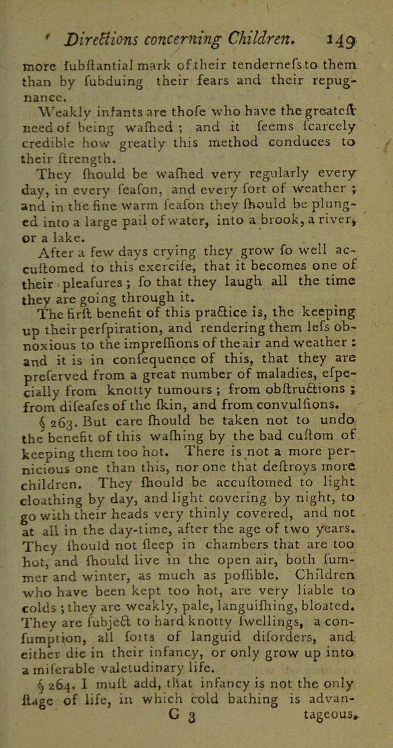 more fubftantial mark of their tendernefs to them than by fubduing their fears and their repug- nance. Weakly infants are thofe who have thegreateft- need of being w'afhed ; and it feems Icarcely credible how greatly this method conduces to their ilrength. They fhould be wafhed very regularly every day, in every feafon, and every fort of weather ; and in the fine warm feafon they fhould be plung- ed into a large pail of water, into a brook, a river, or a lake. After a few days crying they grow fo well ac- cullomed to this excrcife, that it becomes one of their pleafures; fo that they laugh all the time they are going through it. The firlb benefit of this praftice is, the keeping up their perfpiration, and rendering them lefs ob- noxious tp the imprelTions of the air and weather : and it is in confequence of this, that they are prefervcd from a great number of maladies, efpe- cially from knotty tumours ; from obftruflions ; from difeafcs of the fkin, and from convulfions. § 263. But care fhould be taken not to undo the benefit of this wafhing by the bad cuftom of keeping them loo hot. There is not a more per- nicious one than this, nor one that deflroys more children. They Ihould be accuftomed to light cloathing by day, and light covering by night, to go with their heads very thinly covered, and not at all in the day-time, after the age of two years. They Ihould not flecp in chambers that are too hot, and fhould live in the open air, both fum- mer and winter, as much as poffible. Children who have been kept too hot, are very liable to colds ; they are weakly, pale, languiflring, bloated. They are fubjeft to hard knotty fwellings, a con- fumption, all foits of languid dilorders, and either die in their infancy, or only grow up into a miferable valetudinary life. § 264. 1 mult add, that infancy is not the only llage of life, in which cold bathing is advan- G 3 tageous»