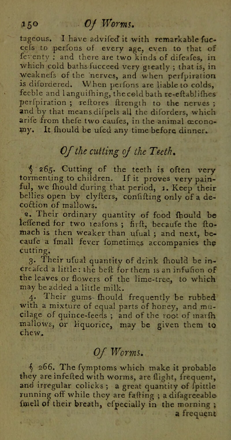 tagcous, I have advi'fccf it with remarkable fuc« ce(s to perfons of every age, even to that of fe- enty ; and there are two kinds of difeafes, in which cold baths fuccced very gteatly ; that is, in weaknefs of the nerves, and when perfpiration is difordered. When perfons are liable to colds, feeble and languifhing, the cold bath re-eftablifhes perfpiration ; reilores ftrength to the nerves ; and by that means difpels all the diforders, which arife from thefe two caufes, in the animal oecono- Jny. It flrould be ufed any time before dinner. Of the cutting oj the Teeth, 265. Cutting of the teeth is often very tormenting to children. If it proves very pain- ful, we fhould during that period, J. Keep their bellies open by clyllers, confiding only of a de- coftion of mallows. c. Their ordinary quantity of food (hould be leffened for two rcafons ; fii ft, becaufe the fto- mach is then weaker than ufual ; and next, be- caufe a fmall fever fometiin^s accompanies the cutting. 3. Their ufual quantity of drink {hould be in- creafed a little: the beft for them is an infufion of the leaves or flowers of the lime-tree, to which may be added a little milk. 4. Their gums- fhould frequently be rubbed with a mixture of equal parts of honey, and mu- cilage of quince-feeds ; and of the root of mai {h mallows, or liquorice, may be given them to chew. Of Worms, ^ 266. The fymptoms which make it probable they are infefted with worms, are flight, frequent, and irregular colicks ; a great quantity of fpittle running off while they are fading ; a difagreeable fmell of their breath, efpecially in the morning ; a frequent