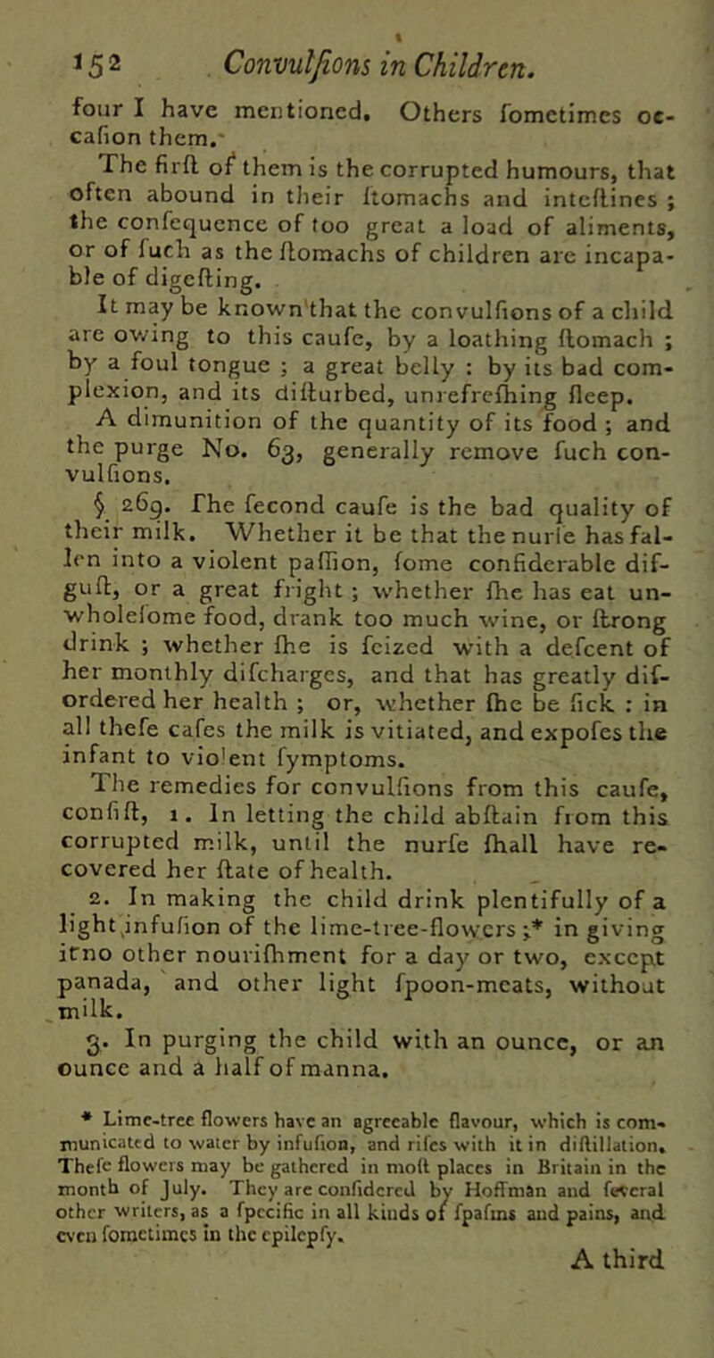 four I have mentioned. Others fometimes oe- cafion them.' The firft of* them is the corrupted humours, that often abound in tlieir ftomachs and intcilines ; the confequcnce of too great a load of aliments, or of fuch as theHomachs of children are incapa- ble of digcfting. It may be known'that the convulfions of a child, are owing to this caufe, by a loathing flomach ; by a foul tongue ; a great belly : by its bad com- plexion, and its dillurbed, unrefrcfhing fleep, A dimunition of the quantity of its food ; and the purge No. 63, generally remove fuch con- vulfions, ^ 26g. The fecond caufe is the bad quality of their milk. Whether it be that thenurle has fal- len into a violent pallion, fome confiderable dif- gufl, or a great fright ; whether fhe has eat un- wholelome f^ood, drank too much wine, or ftrong drink ; whether fhe is fcized with a defcent of her monthly difchargcs, and that has greatly dif- ordered her health ; or, whether fhe be fick : in all thefe cafes the milk is vitiated, and expofes the infant to violent fymptoms. Tlie remedies for convulfions from this caufe, confift, 1. In letting the child abftain from this corrupted milk, until the nurfe fhall have re- covered her flate of health. 2. In making the child drink plentifully of a light,infufion of the lime-tree-flowers;.* in giving irno other nourifhment for a day or two, except panada, and other light fpoon-mcats, without milk, 3. In purging the child with an ounce, or an ounce and a half of manna. * Lime-tree flowers have an agreeable flavour, which is com- municated to water by infufion, and rifes with it in dillillation, Thefe flowers may be gathered in moll places in Britain in the month of July. They are confidcred by Hoffman and federal other writers, as a fpccific in all kinds of fpafms and pains, and even fometimes in the cpilepfy. A third