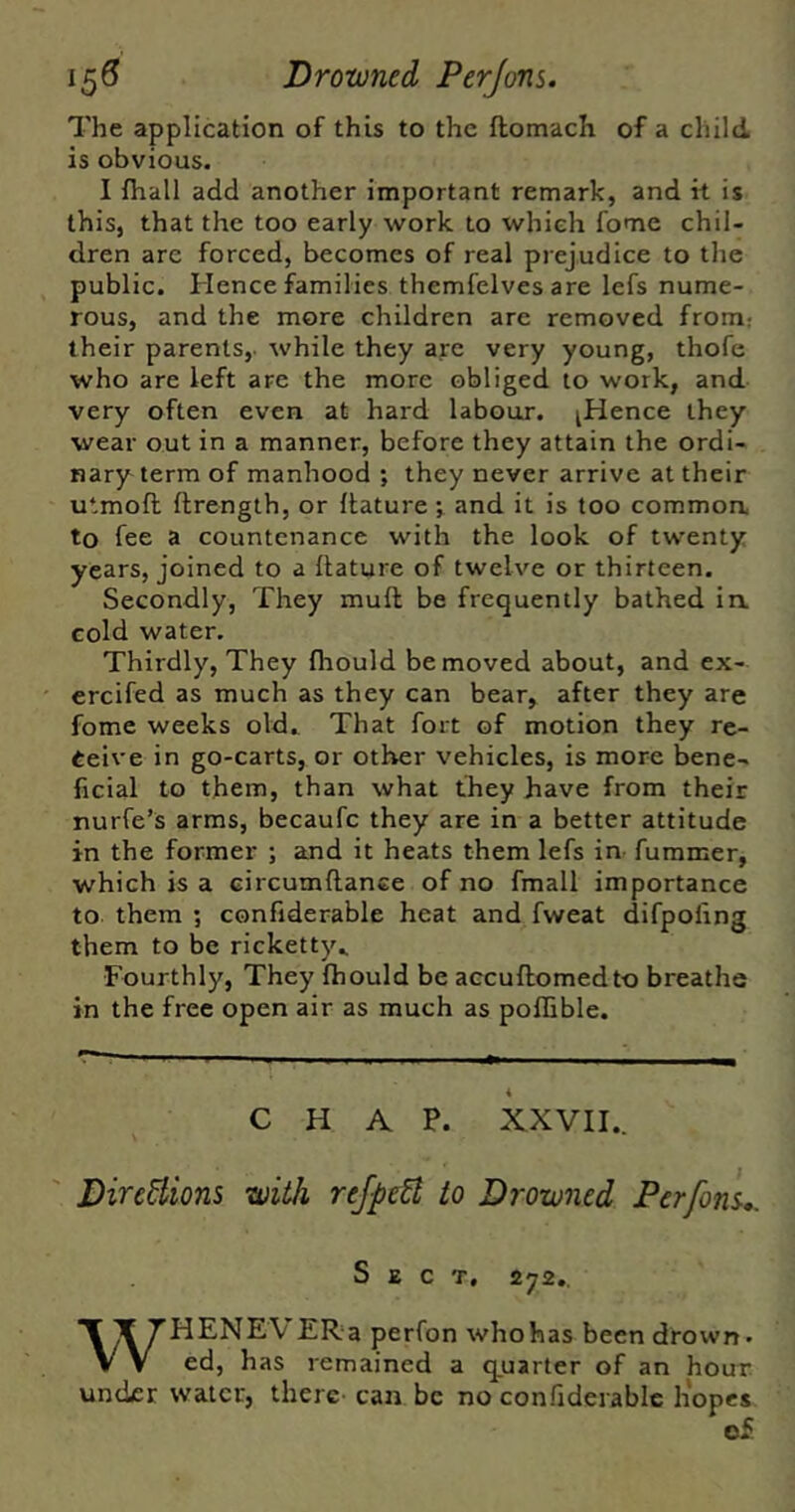 \^6 Drowned Perjons. The application of this to the flomach of a child is obvious. I {hall add another important remark, and it is this, that the too early work to which fome chil- dren are forced, becomes of real prejudice to tlie public. Hence families themfelves are lefs nume- rous, and the more children are removed from: their parents,, while they arc very young, thofe who are left are the more obliged to work, and very often even at hard labour. ^Hence they wear out in a manner, before they attain the ordi- nary term of manhood ; they never arrive at their utmofl ftrength, or flature ^ and it is too commoa to fee a countenance with the look of twenty years, joined to a ftature of twelve or thirteen. Secondly, They muft be frequently bathed ia cold water. Thirdly, They fliould be moved about, and ex- ercifed as much as they can bear, after they are fome weeks old.^ That fort of motion they re- ceive in go-carts, or other vehicles, is more bene- ficial to them, than what they have from their nurfe’s arms, becaufc they are in a better attitude in the former ; and it heats them lefs in fummer, which is a circumftance of no fmall importance to them ; confiderable heat and fweat difpofing them to be ricketty., Fourthly, They fhould be accuftomedto breathe in the free open air as much as pollible. CHAP. XXVII.. DireBions with reJpeB to Drowned Perfom,. Sect, 272., WHENEVERa perfon whohas been drown. ed, has remained a qjuarter of an hour under water, there- can be no con.hderabic liopes