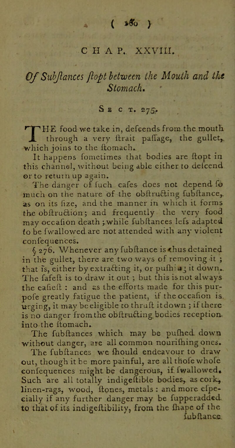 ( i>9o ) C H A P. XXVILI 0/' Suhjlances jlopt between the Mouth and th^ Stomach Sect. 275, HE food we take in, defcendsfrom the mouth. JL through a very llrait pafTage, the gullet,, which joins to the flomach.. It happens fometimes that bodies are Ilopt in this channel, without being able either to delcend or to returnup again. The danger of luch cafes does not depend fo much on the nature of the obftru£ling fubflance,. as on its lize, and the manner in which it forms the obftrufliion; and frequently the very food may occafion death jwhile fubltances lefs adapted to be fwallowed are not attended with any violent confequences. §276. Whenever any fubflance is <hus detained in the gullet, there are two ways of removing it ; that fs, either by extrafling it, or pufhfag it down.. The fafefl is to draw it out ; but this is not always the eafiefl : and as the efforts made for this pur- pofe greatly fatigue the patient, if the occafion is. urging, it may be eligible to thrufl it down ; if there is no danger from the obflrufling. bodies reception into the flomach. The fubflances which may be pufhed down without danger, are all common nourifhing ones. The fubflances we fhould endeavour to draw out, though it be more painful, are all thole whofe confequences might be dangerous, if fv/allowcd» Such are all totally indigeflible bodies, as cork, linen-rags, wood, flones, metals : and more cfpe- cially if any further danger may be fupperadded to that of its indigeflibility, from the fliapc of the fubflance.