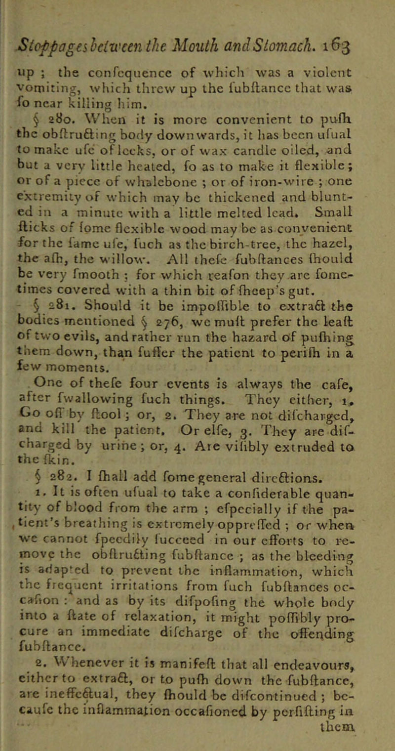 up ; the confcquence of which was a violent vomiting, which threw up the lubllancc that was fo near killing him, § 280. When it is more convenient to pufh the obftrufting body downwards, it has been ulual to make ufe of leeks, or of wax candle oiled, and but a very little healed, fo as to make it flexible; or of a piece of whalebone ; or of iron-wire ; one extremity of which may be thickened and blunt- ed in a minute with a little melted lead. Small fticks of fome flexible wood may be as convenient for the lame ufe, luch as the birch-tree, the hazel, the alh, the willow. All thefe fubftances Ihoulci be very fmooth ; for which reafon they are fome- times covered with a thin bit of fheep’s gut. § 281. Should it be impoffible to extraft the bodies mentioned ^ 276, we mult prefer the lealt of two evils, and rather run the hazard of pufliing them down, than fuffer the patient to perifh in a few moments. One of thefe four events is always the cafe, after fwallowing fuch things. They either, t. Go olT by flool; or, 2. They are not difeharged, and kill the patient. Or elfe, 3, They are dif- charged by urine ; or, 4. Are vilibly extruded to the Ikin. § 282. I fhall add fome general direftions. 1. It is often ulual to take a confiderable quan- tity of blood from the arm ; efpccially if the pa- (tient’s breathing is extremely opprolTed ; or when we cannot fpeedily lucceed in our efforts to re- move the obflrudting fubftance ; as the bleeding is adapted to prevent the inflammation, which the frequent irritations from fuch fubftances oc- caflon : and as by its difpoflng the whole body into a ftate of relaxation, it might poftibly pro- cure an immediate difeharge of the offending fubftance. 2. Whenever it is manifeft that all endeavours, eilhpto extraft, or to pufh down the fubftance, are ineffcftual, they fhould be difeontinued ; bc- caufe the inflammation occafioned by perfifting in them,